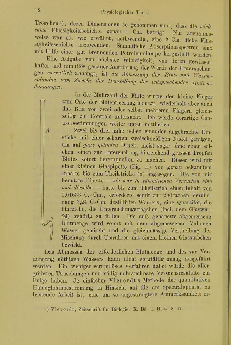 Trögeben'), deren Dimensionen so genommen sind, dass die wirk- same Flüssigkeitsschichte genau 1 Cm. beträgt. Nur ausnahms- weise war es, wie erwähnt, nothwendig, eine 2 Cm. dicke Fliis- sigkeitsschichte anzuwenden. Sämmtliche Absorptionsspectren sind mit Hilfe einer gut brennenden Petroleumlampe hergestellt worden Eine Aufgabe von höchster Wichtigkeit, von deren gewissen- hafter und minutiös genauer Ausführung der Werth der Untersuchun- gen wesentlich abhängt, ist die Abmessung der Blut- und Wasser- volumina zum Zwecke der Herstellung der entsprechenden Blutver- dünnungen. In der Mehrzahl der Fälle wurde der kleine Finger zum Orte der Blutentleerung benutzt, wiederholt aber auch das Blut von zwei oder selbst mehreren Fingern gleich- zeitig zur Controle untersucht. Ich werde derartige Con- trolbestimmungen weiter unten mittheilen. J Zwei bis drei nahe neben einander angebrachte Ein- stiche mit einer scharfen zweischneidigen Nadel gentigen, um auf ganz gelinden Druck, meist sogar ohne einen sol- chen, einen zur Untersuchung hinreichend grossen Tropfen Blutes sofort hervorquellen zu machen. Dieser wird mit einer kleinen Glaspipette (Fig. Ä) von genau bekanntem Inhalte bis zum Theilstriche (a) angesogen. Die von mir benutzte Pipette — sie war in sämmtlichen Versuchen eine und dieselbe — hatte bis zum Theilstrich einen Inhalt von 0,01633 C.-Cm., erforderte somit zur 200fachen Verdün- nung 3,24 C.-Cm. destillirten Wassers, eine Quantität, die hinreicht, die Untersuchungströgehen (incl. dem Glaswür- a fei) gehörig zu füllen. Die aufs genaueste abgemessene Blutmenge wird sofort mit dem abgemessenen Volumen Wasser gemischt und die gleichmässige Vertheilung der Mischung durch Umrühren mit einem kleinen Glasstäbchen bewirkt. Das Abmessen der erforderlichen Blutmenge und des zur Ver- dünnung nöthigen Wassers kann nicht sorgfältig genug ausgeführt werden. Ein weniger scrupulöses Verfahren dabei würde die aller- gröbsten Täuschungen und völlig unbrauchbare Versuchsresultate zur Folge haben. Je einfacher Vi er or dt's Methode der quantitativen Hämoglobinbestimmung in Hinsicht auf die am Spectralapparat zu leistende Arbeit ist, eine um so angestrengtere Aufmerksamkeit er-