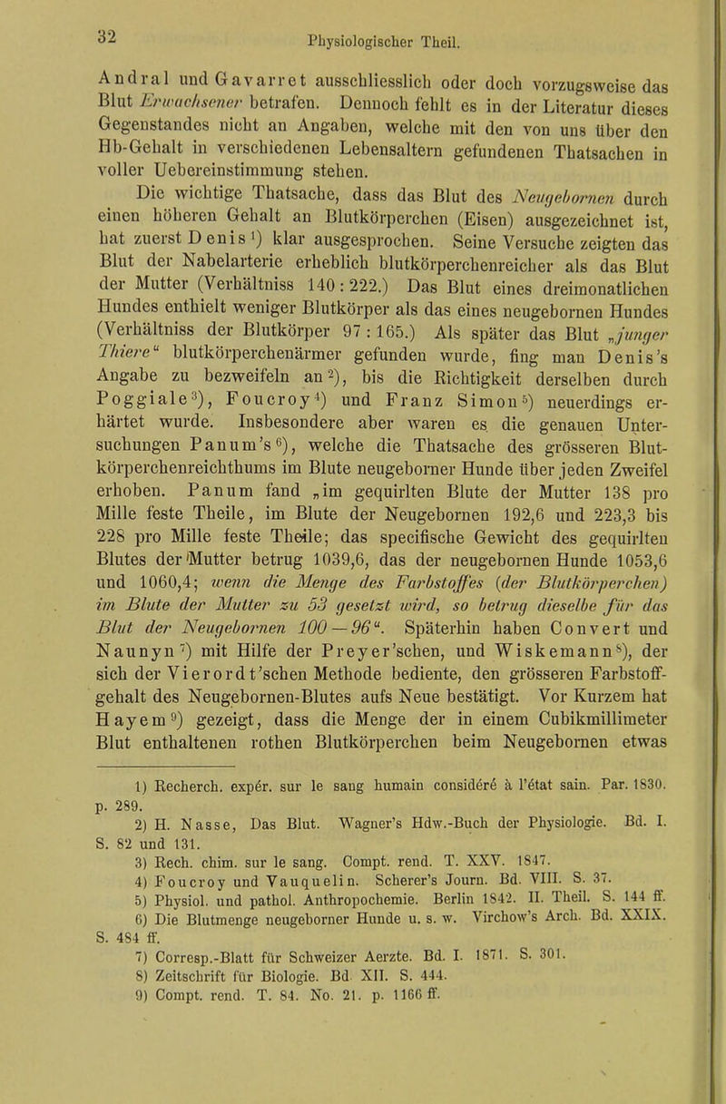 Andral und Gavarret ausschliesslich oder doch vorzugsweise das Blut Erwachsener betrafen. Dennoch fehlt es in der Literatur dieses Gegenstandes nicht an Angaben, welche mit den von uns über den Hb-Gehalt in verschiedenen Lebensaltern gefundenen Thatsachen in voller Uebereinstimmung stehen. Die wichtige Thatsache, dass das Blut des Neugebornen durch einen höheren Gehalt an Blutkörperchen (Eisen) ausgezeichnet ist, hat zuerst Denis1) klar ausgesprochen. Seine Versuche zeigten das Blut der Nabelarterie erheblich blutkörperchenreicher als das Blut der Mutter (Verhältniss 140:222.) Das Blut eines dreimonatlichen Hundes enthielt weniger Blutkörper als das eines neugebornen Hundes (Verhältniss der Blutkörper 97:165.) Als später das Blut „junger Thier eu blutkörperchenärmer gefunden wurde, fing man Denis's Angabe zu bezweifeln an 2), bis die Richtigkeit derselben durch Poggiale3), Foucroy4) und Franz Simon5) neuerdings er- härtet wurde. Insbesondere aber waren es. die genauen Unter- suchungen Panum's0), welche die Thatsache des grösseren Blut- körperchenreichthums im Blute neugeborner Hunde über jeden Zweifel erhoben. Panum fand „im gequirlten Blute der Mutter 138 pro Mille feste Theile, im Blute der Neugebornen 192,6 und 223,3 bis 228 pro Mille feste Theile; das specifische Gewicht des gequirlten Blutes der'Mutter betrug 1039,6, das der neugebornen Hunde 1053,6 und 1060,4; wenn die Menge des Farbstoffes {der Blutkörperchen) im Blute der Mutter zu 53 gesetzt wird, so betrug dieselbe für das Blut der Neugebornen 100 —96u. Späterhin haben Convert und Naunyn7) mit Hilfe der Prey er'sehen, und Wiskemanns), der sich der Vierordt'schen Methode bediente, den grösseren Farbstoff- gehalt des Neugebornen-Blutes aufs Neue bestätigt. Vor Kurzem hat Hayem9) gezeigt, dass die Menge der in einem Cubikmillimeter Blut enthaltenen rothen Blutkörperchen beim Neugebornen etwas 1) Recherch. exper. sur le saug humain considere ä l'6tat sain. Par. 1830. p. 289. 2) H. Nasse, Das Blut. Waguer's Hdw.-Buch der Physiologie. Bd. I. S. 82 und 131. 3) Rech. chim. sur le sang. Compt. rend. T. XXV. 1847. 4) Foucroy und Vauquelin. Scherer's Journ. Bd. VIII. S. 37. 5) Physiol. und pathol. Anthropochemie. Berlin 1842. II. Theil. S. 144 ff. G) Die Blutmenge neugeborner Hunde u. s. w. Virdwv's Arch. Bd. XXIX. S. 484 ff. 7) Corresp.-Blatt für Schweizer Aerzte. Bd. I. 1871. S. 301. 8) Zeitschrift für Biologie. Bd. XII. S. 444.