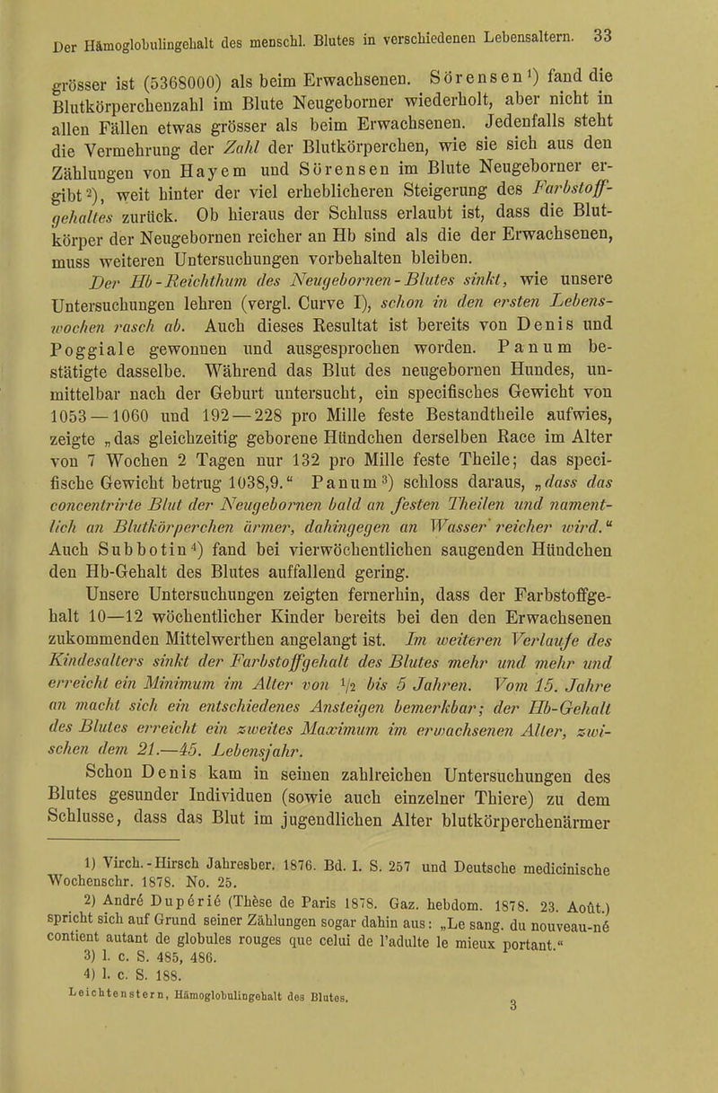 grösser ist (5368000) als beim Erwachsenen. S ör ens e n 0 fand die Blutkörperckenzahl im Blute Neugeborner wiederholt, aber nicht in allen Fällen etwas grösser als beim Erwachsenen. Jedenfalls steht die Vermehrung der Zahl der Blutkörperchen, wie sie sich aus den Zählungen von Hayem und Sörensen im Blute Neugeborner er- gibt2), weit hinter der viel erheblicheren Steigerung des Farbstoff- gehaltes zurück. Ob hieraus der Schluss erlaubt ist, dass die Blut- körper der Neugebornen reicher an Hb sind als die der Erwachsenen, muss weiteren Untersuchungen vorbehalten bleiben. Der Hb-Reichthum des Neugebornen- Blutes sinkt, wie unsere Untersuchungen lehren (vergl. Curve I), schon in den ersten Lebens- wochen rasch ab. Auch dieses Resultat ist bereits von Denis und Poggiale gewonnen und ausgesprochen worden. Panum be- stätigte dasselbe. Während das Blut des neugebornen Hundes, un- mittelbar nach der Geburt untersucht, ein specifisches Gewicht von 1053 — 1060 und 192 — 228 pro Mille feste Bestandtheile aufwies, zeigte „ das gleichzeitig geborene Hündchen derselben Race im Alter von 7 Wochen 2 Tagen nur 132 pro Mille feste Theile; das speci- fische Gewicht betrug 1038,9. Panum3) schloss daraus, „dass das concentrirte Blut der Neugebornen bald an festen Theilen und nament- lich an Blutkörperchen ärmer, dahingegen an Wasser reicher ivird.u Auch Subbotin4) fand bei vierwöchentlichen saugenden Hündchen den Hb-Gehalt des Blutes auffallend gering. Unsere Untersuchungen zeigten fernerhin, dass der Farbstoffge- halt 10—12 wöchentlicher Kinder bereits bei den den Erwachsenen zukommenden Mittelwerthen angelangt ist. Im weiteren Verlaufe des Kindesalters sinkt der Färbstoffgehalt des Blutes mehr und mehr und erreicht ein Minimum im Alter von V2 bis 5 Jahren. Vom 15. Jahre an macht sich ein entschiedenes Ansteigen bemerkbar; der Hb-Gehalt des Blutes erreicht ein zweites Maximum im erwachsenen Aller, zwi- schen dem 21.—45. Lebensjahr. Schon Denis kam in seinen zahlreichen Untersuchungen des Blutes gesunder Individuen (sowie auch einzelner Thiere) zu dem Schlüsse, dass das Blut im jugendlichen Alter blutkörperchenärmer 1) Virch.-Hirsch Jahresber. 1876. Bd. I. S. 257 und Deutsche medicinische Wochenschr. 1878. No. 25. 2) Andre Dup6ri6 (These de Paris 1878. Gaz. hebdom. 1878. 23. Aoüt) spricht sich auf Grund seiner Zählungen sogar dahin aus: „Le sang, du nouveau-n<§ contient autant de globules rouges que celui de l'adulte le mieux portant« 3) 1. c. S. 485, 486. 4) 1. c. S. 188. Leichtenstern, HämoglobuliDgehalt des Blutes.