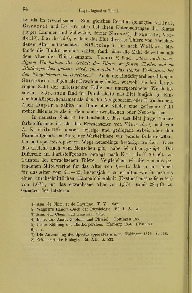sei als im erwachsenen. Zum gleichen Resultat gelangten Andral Gavarret und Delafond*) bei ihren Untersuchungen des Blutes junger Lämmer und Schweine, ferner Nasse2), Poggiale, Ver- deiP), Berthold1), welche das Blut diverser Thiere von verschie- denem Alter untersuchten. Stöltzing*), der nach Welker's Me- thode die Blutkörperchen zählte, fand, dass die Zahl derselben mit dem Alter der Thiere zunahm. Panum«) fand, „dass nach been- digtem Wachsthum der Gehalt des Blutes an festen Theilen und an Blutkörperchen grösser wird, ohne jedoch das starke Verhältniss bei den Neugebomen zu erreichen« Auch die Blutkörperchenzählungen Sörensen's mögen hier Erwähnung finden, wiewohl sie bei der ge- ringen Zahl der untersuchten Fälle nur untergeordneten Werth be- sitzen. Sörensen fand im Durchschnitt das Blut fünfjähriger Kin- der blutkörperchenärmer als das der Neugebornen oder Erwachsenen. Auch Duperie zählte im Blute der Kinder eine geringere Zahl rother Elemente als in dem der Erwachsenen oder Neugebornen. In neuester Zeit ist die Thatsache, dass das Blut junger Thiere farbstoffärmer ist als das Erwachsener von Vierordt7) und von A. Korniloff8), dessen fleissige und gediegene Arbeit über den Farbstoffgehalt im Blute der Wirbelthiere wir bereits früher erwähn- ten, auf spectröskopischem Wege neuerdings bestätigt worden. Dass das Gleiche auch vom Menschen gilt, habe ich oben gezeigt. Die Differenz im Farbstoffgehalte beträgt nach Korniloff 20 pCt. zu Gunsten der erwachsenen Thiere. Vergleichen wir die von uns ge- fundenen Mittelwerthe für das Alter von V2—15 Jahren mit denen für das Alter vom 21.—45. Lebensjahre, so erhalten wir für ersteres einen durchschnittlichen Hämoglobingehalt (Exstinctionscoefficienten) von 1,073, für das erwachsene Alter von 1,374, somit 28 pCt. zu Gunsten des letzteren. 1) Ann. de Chim. et de Physique. T. V. 1842. 2) Wagner's Handw.-Buch der Physiologie. Bd. I. S. 131. 3) Ann. der Chem. und Pharmac. 1849. 4) Beitr. zur Anat., Zootom. und Physiol. Göttingen 1831. 5) Ueber Zählung der Blutkörperchen. Marburg 1856. (Dissert.) 6) 1. c. 7) Die Anwendung des Spectralapparates u. s. w. Tübingen 1873. S. 118. 8) Zeitschrift für Biologie. Bd. XII. S. 532.
