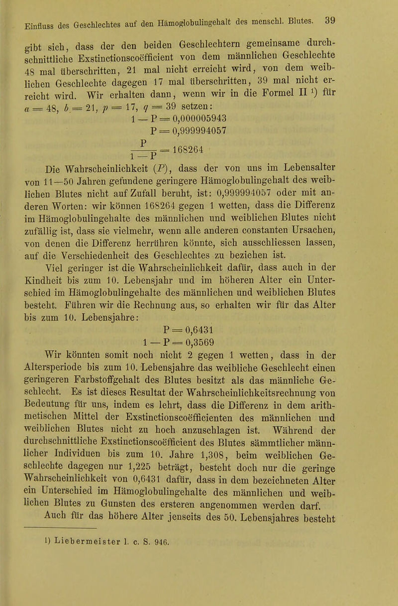 gibt sich, dass der den beiden Geschlechtern gemeinsame durch- schnittliche Exstinctionscoefficient von dem männlichen Geschlechte 48 mal überschritten, 21 mal nicht erreicht wird, von dem weib- lichen Geschlechte dagegen 17 mal tiberschritten, 39 mal nicht er- reicht wird. Wir erhalten dann, wenn wir in die Formel II l) für a = 48, b = 21, p = 17, q = 39 setzen: 1 _ p = 0,000005943 p = 0,999994057 —^5= 168264 1 —P Die Wahrscheinlichkeit (P), dass der von uns im Lebensalter von 11—50 Jahren gefundene geringere Hämoglobulingehalt des weib- lichen Blutes nicht auf Zufall beruht, ist: 0,999994057 oder mit an- deren Worten: wir können 168264 gegen 1 wetten, dass die Differenz im Hämoglobulingehalte des männlichen und weiblichen Blutes nicht zufällig ist, dass sie vielmehr, wenn alle anderen constanten Ursachen, von denen die Differenz herrühren könnte, sich ausschliessen lassen, auf die Verschiedenheit des Geschlechtes zu beziehen ist. Viel geringer ist die Wahrscheinlichkeit dafür, dass auch in der Kindheit bis zum 10. Lebensjahr und im höheren Alter ein Unter- schied im Hämoglobulingehalte des männlichen und weiblichen Blutes besteht. Führen wir die Rechnung aus, so erhalten wir für das Alter bis zum 10. Lebensjahre: p = 0,6431 1 — P = 0,3569 Wir könnten somit noch nicht 2 gegen 1 wetten, dass in der Altersperiode bis zum 10. Lebensjahre das weibliche Geschlecht einen geringeren Farbstoffgehalt des Blutes besitzt als das männliche Ge- schlecht. Es ist dieses Resultat der Wahrscheinlichkeitsrechnung von Bedeutung für uns, indem es lehrt, dass die Differenz in dem arith- metischen Mittel der Exstinctionscoefficienten des männlichen und weiblichen Blutes nicht zu hoch anzuschlagen ist. Während der durchschnittliche Exstinctionscoefficient des Blutes sämmtlicher männ- licher Individuen bis zum 10. Jahre 1,308, beim weiblichen Ge- schlechte dagegen nur 1,225 beträgt, besteht doch nur die geringe Wahrscheinlichkeit von 0,6431 dafür, dass in dem bezeichneten Alter ein Unterschied im Hämoglobulingehalte des männlichen und weib- lichen Blutes zu Gunsten des ersteren angenommen werden darf. Auch für das höhere Alter jenseits des 50. Lebensjahres besteht 1) Liebermeister 1. c. S. 946.