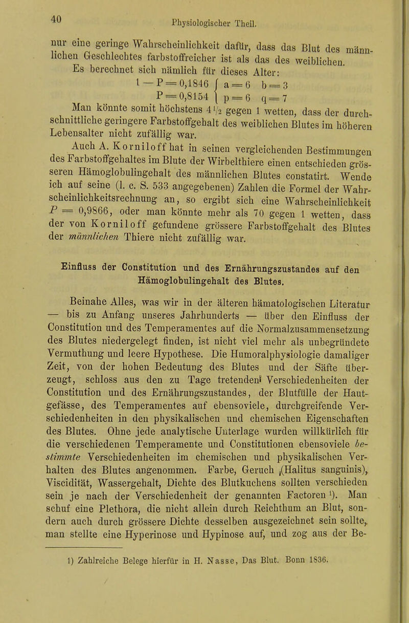 nur eine geringe Wahrscheinlichkeit dafür, dass das Blut des mann liehen Geschlechtes farbstoffreicher ist als das des weiblichen Es berechnet sich nämlich für dieses Alter: 1 -P = 0,1846 / a = G b = 3 P = 0,8154 \ p = 6 q=7 Man könnte somit höchstens 4>/2 gegen 1 wetten, dass der durch- schnittliche geringere Farbstoffgehalt des weiblichen Blutes im höheren Lebensalter nicht zufällig war. Auch A. Korniloff hat in seinen vergleichenden Bestimmungen des Farbstoffgehaltes im Blute der Wirbelthiere einen entschieden grös- seren Hämoglobulingehalt des männlichen Blutes constatirt. Wende ich auf seine (1. c. S. 533 angegebenen) Zahlen die Formel der Wahr- scheinlichkeitsrechnung an, so ergibt sich eine Wahrscheinlichkeit P = 0,9866, oder man könnte mehr als 70 gegen 1 wetten, dass der von Kornil off gefundene grössere Farbstoffgehalt des Blutes der männlichen Thiere nicht zufällig war. Einfluss der Constitution und des Ernährungszustandes auf den Hämoglobulingehalt des Blutes. Beinahe Alles, was wir in der älteren hämatologischen Literatur — bis zu Anfang unseres Jahrhunderts — über den Einfluss der Constitution und des Temperamentes auf die Normalzusammensetzung des Blutes niedergelegt finden, ist nicht viel mehr als unbegründete Vermuthung und leere Hypothese. Die Humoralphysiologie damaliger Zeit, von der hohen Bedeutung des Blutes und der Säfte über- zeugt, schloss aus den zu Tage tretendem Verschiedenheiten der Constitution und des Ernährungszustandes, der Blutfülle der Blut- gefässe, des Temperamentes auf ebensoviele, durchgreifende Ver- schiedenheiten in den physikalischen und chemischen Eigenschaften des Blutes. Ohne jede analytische Unterlage wurden willkürlich für die verschiedenen Temperamente und Constitutionen ebensoviele be- stimmte Verschiedenheiten im chemischen und physikalischen Ver- halten des Blutes angenommen. Farbe, Geruch ,(Halitus sanguinis), Viscidität, Wassergehalt, Dichte des Blutkuchens sollten verschieden sein je nach der Verschiedenheit der genannten Factoren l). Man schuf eine Plethora, die nicht allein durch Reichthum an Blut, son- dern auch durch grössere Dichte desselben ausgezeichnet sein sollte,, man stellte eine Hyperinose und Hypinose auf, und zog aus der Be- 1) Zahlreiche Belege hierfür in H. Nasse, Das Blut. Bonn 1S36.