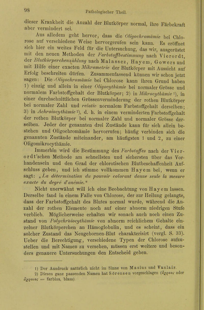 dieser Krankheit die Anzahl der Blutkörper normal, ihre Färbekraft aber vermindert sei. Aus alledem geht hervor, dass die Oligochromämie bei Chlo- rose auf verschiedene Weise hervorgerufen sein kann. Es eröffnet sich hier ein weites Feld für die Untersuchung, das wir, ausgerüstet mit den neuen Methoden der Farbstoffbestimmung nach Vierordt, der Blutkörperchenzählung nach Malassez, Hayem, Gowers und mit Hilfe einer exacten Mi/crometrie der Blutkörper mit Aussicht auf Erfolg beschreiten dürfen. Zusammenfassend können wir schon jetzt sagen: Die ■Oligochromämie bei Chlorose kann ihren Grund haben 1) einzig und allein in einer Oligocythämie bei normaler Grösse und normalem Farbstoffgehalt der Blutkörper; 2) in Mihrocythämie >), in einer durchschnittlichen Grössenverminderung der rothen Blutkörper bei normaler Zahl und relativ normalem Farbstoffgehalt derselben; 3) in Achroiocythämie 2), d. h. in einem verminderten Farbstoffgehalt der rothen Blutkörper bei normaler Zahl und normaler Grösse der- selben. Jeder der genannten drei Zustände kann für sich allein be- stehen und Oligochromämie hervorrufen; häufig verbinden sich die genannten Zustände miteinander, am häufigsten 1 und 2, zu einer Oligomikrocythämie. Immerhin wird die Bestimmung des Farbstoffes nach derVier- or dt'sehen Methode am schnellsten und sichersten über das Vor- handensein und den Grad der chlorotischen Blutbeschaffenheit Auf- schluss geben, und ich stimme vollkommen Hayem bei, wenn er sagt: „La determination du pouvoir colorant donne seule la mesure exaete du degre d'a?ie?nie. Nicht unerwähnt will ich eine Beobachtung von Hayem lassen. Derselbe fand in einem Falle von Chlorose, der zur Heilung gelangte, dass der Farbstoffgehalt des Blutes normal wurde, während die An- zahl der rothen Elemente noch auf einer abnorm niedrigen Stufe verblieb. Möglicherweise erhalten wir sonach auch noch einen Zu- stand von Polychrbiocythämie von abnorm reichlichem Gehalte ein- zelner Blutkörperchen an Hämoglobulin, und es scheint, dass ein solcher Zustand das Neugebornen-Blut charakterisirt (vergl. S. 33). Ueber die Berechtigung, verschiedene Typen der Chlorose aufzu- stellen und mit Namen zu versehen, müssen erst weitere und beson- ders genauere Untersuchungen den Entscheid geben. 1) Der Ausdruck natürlich nicht im Sinne von Masius und Vanlair. 2) Diesen ganz passenden Namen hat Sörensen vorgeschlagen («^oo»- oder axQoios = farblos, blass).