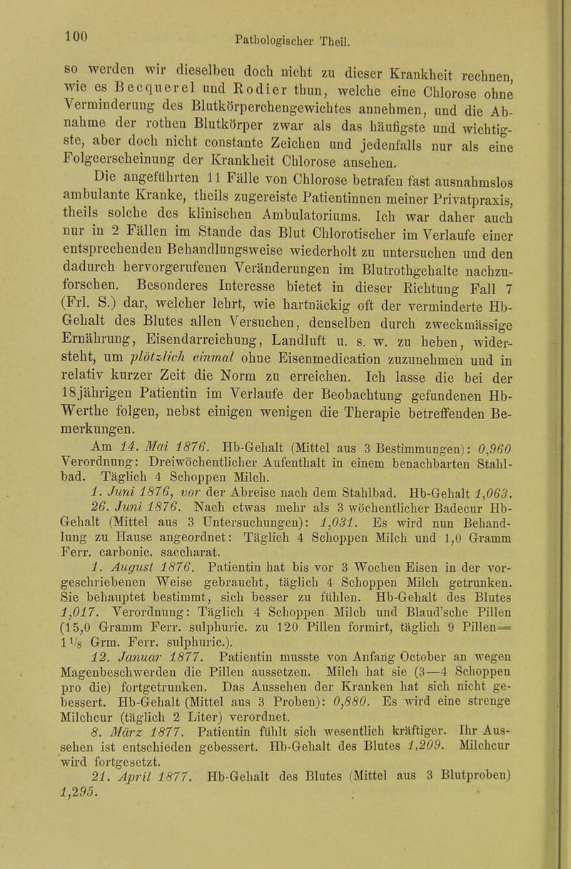 so werden wir dieselbeu doch nicht zu dieser Krankheit rechnen wie es Becquerel und Rodier thun, welche eine Chlorose ohne Verminderung des Blutkörperchengewichtes annehmen, und die Ab- nahme der rothen Blutkörper zwar als das häufigste und wichtig- ste, aber doch nicht constante Zeichen und jedenfalls nur als eine Folgeerscheinung der Krankheit Chlorose ansehen. Die angeführten 11 Fälle von Chlorose betrafen fast ausnahmslos ambulante Kranke, tlieils zugereiste Patientinnen meiner Privatpraxis, theils solche des klinischen Ambulatoriums. Ich war daher auch nur in 2 Fällen im Stande das Blut Chlorotischer im Verlaufe einer entsprechenden Behandlungsweise wiederholt zu untersuchen und den dadurch hervorgerufenen Veränderungen im Blutrothgehalte nachzu- forschen. Besonderes Interesse bietet in dieser Richtung Fall 7 (Frl. S.) dar, welcher lehrt, wie hartnäckig oft der verminderte Hb- Gehalt des Blutes allen Versuchen, denselben durch zweckmässige Ernährung, Eisendarreichung, Landluft u. s. w. zu heben, wider- steht, um plötzlich einmal ohne Eisenmedication zuzunehmen und in relativ kurzer Zeit die Norm zu erreichen. Ich lasse die bei der 18jährigen Patientin im Verlaufe der Beobachtung gefundenen Hb- Werthe folgen, nebst einigen wenigen die Therapie betreffenden Be- merkungen. Am 14. Mai 1876. Hb-Gehalt (Mittel aus 3 Bestimmungen): 0,960 Verordnung: Dreiwöchentlicher Aufenthalt in einem benachbarten Stahl- bad. Täglich 4 Schoppen Milch. 1. Juni 1876, vor der Abreise nach dem Stahlbad. Hb-Gehalt 1,063. 26. Juni 1876. Nach etwas mehr als 3 wöchentlicher Badecur Hb- Gehalt (Mittel aus 3 Untersuchungen): 1,031. Es wird nun Behand- lung zu Hause angeordnet: Täglich 4 Schoppen Milch und 1,0 Gramm Ferr. carbonic. saccharat. 1. August 1876. Patientin hat bis vor 3 Wochen Eisen in der vor- geschriebenen Weise gebraucht, täglich 4 Schoppen Milch getrunken. Sie behauptet bestimmt, sich besser zu fühlen. Hb-Gehalt des Blutes 1,017. Verordnung: Täglich 4 Schoppen Milch und Blaud'sche Pillen (15,0 Gramm Ferr. sulphuric. zu 120 Pillen formirt, täglich 9 Pillen= 1V8 Grm. Ferr. sulphuric). 12. Januar 1877. Patientin musste von Anfang October an wegen Magenbeschwerden die Pillen aussetzen. Milch hat sie (3—4 Schoppen pro die) fortgetrunken. Das Aussehen der Kranken hat sich nicht ge- bessert. Hb-Gehalt (Mittel aus 3 Proben): 0,880. Es wird eine strenge Milchcur (täglich 2 Liter) verordnet. 8. März 1877. Patientin fühlt sich wesentlich kräftiger. Ihr Aus- sehen ist entschieden gebessert. Hb-Gehalt des Blutes 1,209. Milchcur wird fortgesetzt. 21. April 1877. Hb-Gehalt des Blutes (Mittel aus 3 Blutproben) 1,295. :