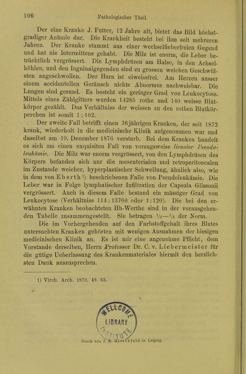 Der eine Kranke J. Futter, 12 Jahre alt, bietet das Bild höcbst- gradiger Anämie dar. Die Krankheit besteht bei ihm seit mehreren Jahren. Der Kranke stammt aus einer wechselfieberfreien Gegend und hat nie Intermittens gehabt. Die Milz ist enorm, die Leber be- trächtlich vergrössert. Die Lymphdrüsen am Halse, in den Achsel- höhlen, und den Inguinalgegenden sind zu grossen weichen Geschwül- sten angeschwollen. Der Harn ist eiweissfrei. Am Herzen ausser einem accidentellen Geräusch nichts Abnormes nachweisbar. Die Lungen sind gesund. Es besteht ein geringer Grad von Leukocytose. Mittels eines Zählgitters wurden 14285 rothe und 140 weisse Blut- körper gezählt. Das Verhältniss der weissen zu den rothen Blutkör- perchen ist somit 1:102. Der zweite Fall betrifft einen 36jährigen Kranken, der seit 1872 krank, wiederholt in die medicinische Klinik aufgenommen war und daselbst am 19. December 1876 verstarb. Bei dem Kranken handelt es sich um einen exquisiten Fall von vorzugsweise limaler Pseudö- leukämie. Die Milz war enorm vergrössert, von den Lymphdrüsen des Körpers befanden sich nur die mesenterialen und retroperitonealen im Zustande weicher, hyperplastischer Schwellung, ähnlich also, wie in dem von Eb erth l) beschriebenen Falle von Pseudoleukämie. Die Leber war in Folge lymphatischer Infiltration der Capsula Glissonii vergrössert. Auch in diesem Falle bestand ein mässiger Grad von Leukocytose (Verhältniss 114:13760 oder 1:120). Die bei den er- wähnten Kranken beobachteten Hb-Werthe sind in der vorausgehen- den Tabelle zusammengestellt. Sie betragen '/'2—xh der Norm. Die im Vorhergehenden auf den Farbstoffgehalt ihres Blutes untersuchten Kranken gehörten mit wenigen Ausnahmen der hiesigen medicinischen Klinik an. Es ist mir eine angenehme Pflicht, dem Vorstande derselben, Herrn Professor Dr. C. v. Lieb er meist er für die gütige Ueberlassung des Krankenmateriales hiermit den herzlich- sten Dank auszusprechen. 1) Virch. Arch. 1870. 49. 63.