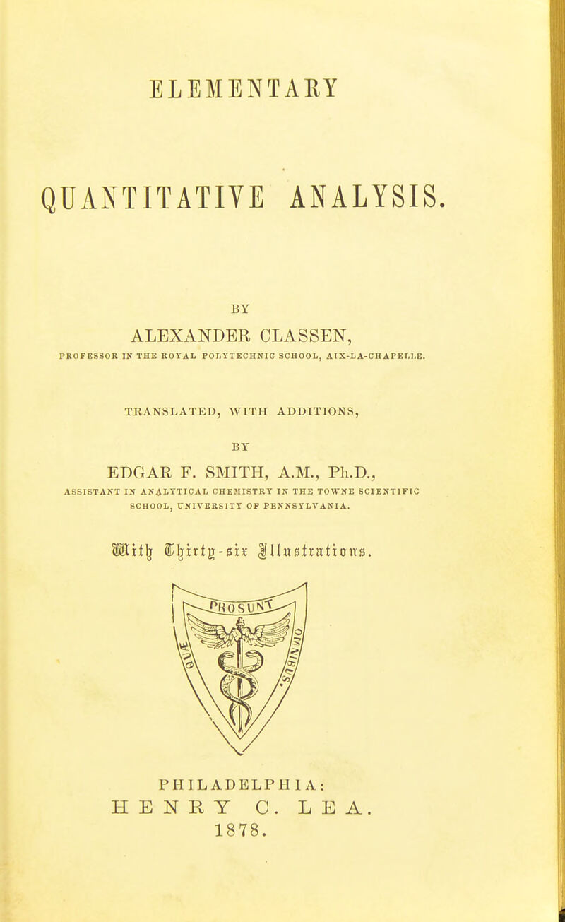 ELEMENTARY QUANTITATIVE ANALYSIS. BY ALEXANDER CLASSEN, PROFESSOR IN THE ROYAL POLYTECHNIC SCHOOL, AIX-LA-CHAPEI.LE. TRANSLATED, AVITH ADDITIONS, BY EDGAE F. SMITH, A.M., Ph.D., ASSISTANT IN ANALYTICAL CHEMISTRY IN THE TOWNE SCIENTIFIC SCHOOL, UNIVERSITY OF PENNSYLVANIA. PHILADELPHIA: HENRY 0. LEA. 1878.