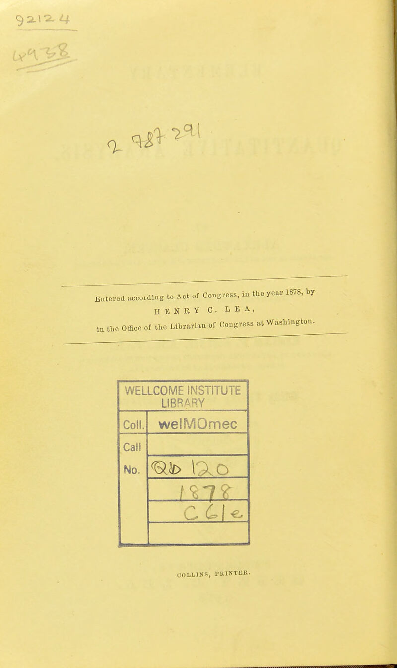 Eaterod accoidiug to Act of Congress, ia the year 1878, by HENRY C. LEA, Omce of the Librariatt of Cougress at Washington. In the WELLCOME INSTITUTE LIBRARY Coll. welMOmec Call No. COLLINS, PRINTER.