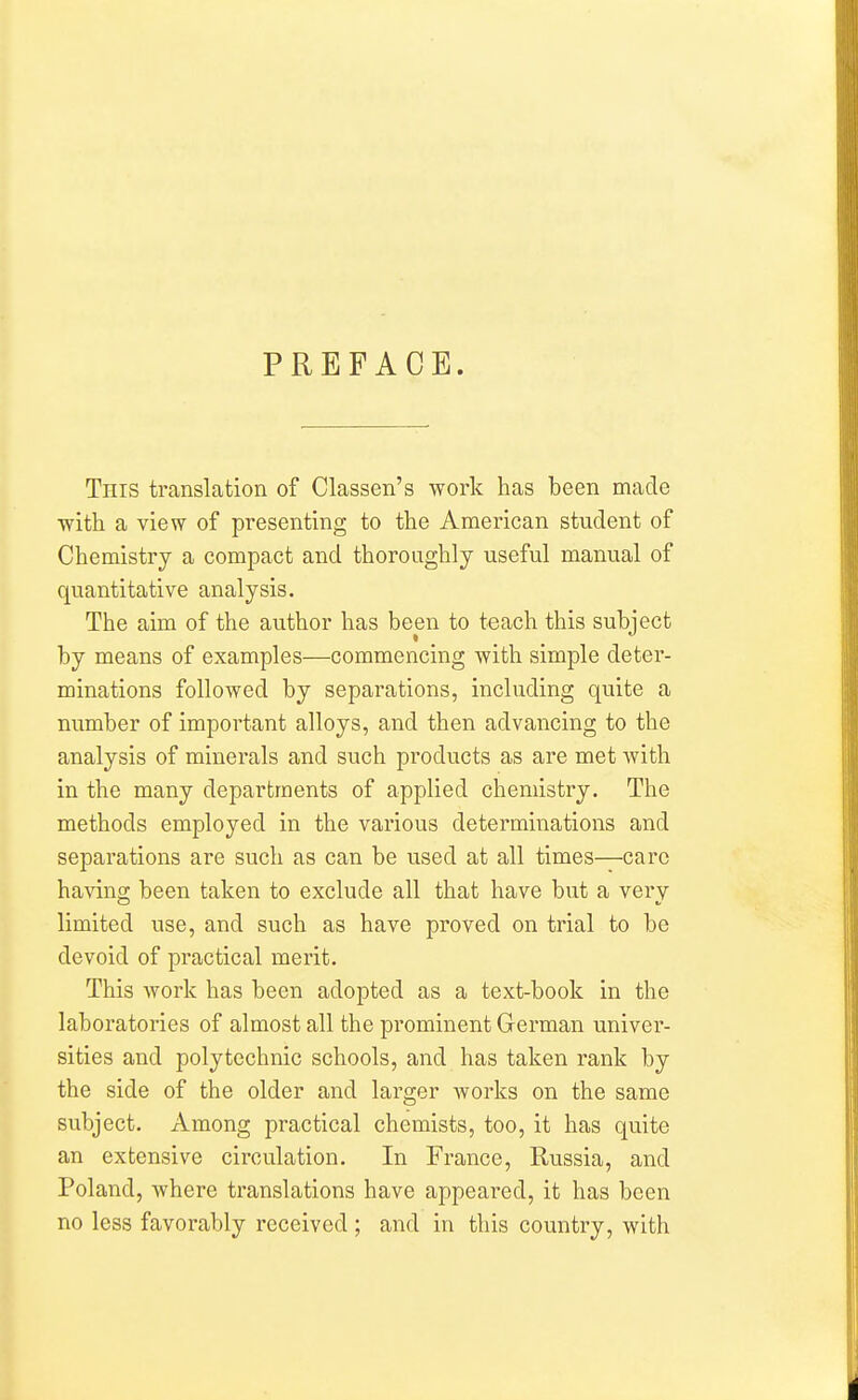 PREFACE. This translation of Classen's work has been made ■with a view of presenting to the American student of Chemistry a compact and thoroughly useful manual of quantitative analysis. The aim of the author has been to teach this subject by means of examples—commencing with simple deter- minations followed by separations, including quite a number of important alloys, and then advancing to the analysis of minerals and such products as are met with in the many departments of applied chemistry. The methods employed in the various determinations and separations are such as can be used at all times—care having been taken to exclude all that have but a very limited use, and such as have proved on trial to be devoid of practical merit. This work has been adopted as a text-book in the laboratories of almost all the prominent German univer- sities and polytechnic schools, and has taken rank by the side of the older and larger works on the same subject. Among practical chemists, too, it has quite an extensive circulation. In France, Russia, and Poland, where translations have appeared, it has been no less favorably received ; and in this country, with
