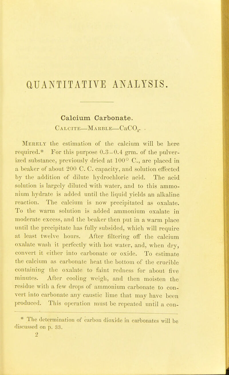 QUANTITATIVE ANALYSIS. Calcium Carbonate. Calcite—Marble—CaCOg. . Merely tlie estimation of the calcium will be here required.* For this purpose 0.3-0.4 grm. of the pulver- ized substance, previously di'ied at 100° C, are placed in a beaker of about 200 C. C. capacity, and solution effected by the addition of dilute hydrochloric acid. The acid solution is largely diluted with water, and to this ammo- nium hydrate is added until the liquid yields an alkaline reaction. The calcium is now precipitated as oxalate. To the warm solution is added ammonium oxalate in moderate excess, and the beaker then put in a warm place until the precipitate has fully subsided, which will require at least twelve hours. After filtering off the calcium oxalate wash it perfectly with hot water, and, when dry, convert it either into carbonate or oxide. To estimate the calcium as carbonate heat the bottom of the crucible containing the oxalate to faint redness for about five minutes. After cooling weigh, and then moisten the residue with a few drops of ammonium carbonate to con- vert into carbonate any caustic lime that may have been produced. This operation must be repeated until a con- * The dcterminiition of carbon dioxide in carbonates will be discussed on p. ,33. 2