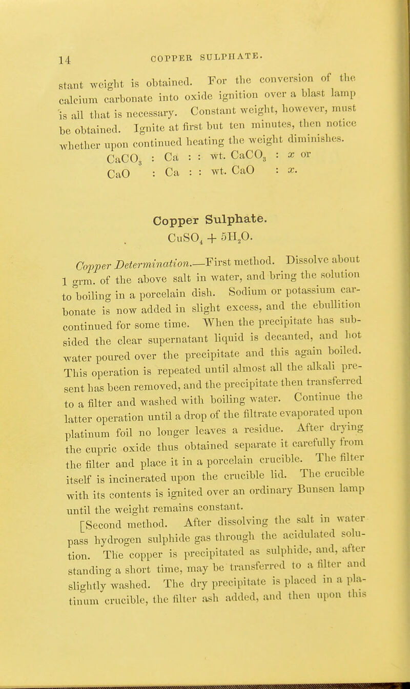stant weight is obtained. For the conversion of the calcium carbonate into oxide ignition over a blast lamp is all that is necessary. Constant weight, however, must be obtained. Ignite at first but ten minutes, then notice whether upon continued heating the weight diminishes. CaCOg : Ca : : wt. CaCOj : x or CaO : Ca : : wt. CaO : x. Copper Sulphate. CuSO, -f 511,0. Copper Determination.—F\r^t method. Dissolve about 1 o-rm. of the above salt in water, and bring the solution to boiling in a porcelain dish. Sodium or potassium car- bonate il now added in slight excess, and the ebullition continued for some time. When the precipitate has sub- sided the clear supernatant liquid is decanted, and hot water poured over the precipitate and this again boiled. This operation is repeated until almost all the alkali pre- sent has been removed, and the precipitate then transferred to a filter and washed with boiling water. Continue the latter operation until a drop of the filtrate evaporated upon platinum foil no longer leaves a residue. After drymg the cupric oxide thus obtained separate it carefully from the filter and place it in a porcelain crucible. The filter itself is incinerated upon the crucible lid. The crucible with its contents is ignited over an ordinary Bunsen lamp until the weight remains constant. [Second method. After dissolving the salt in water pass hydrogen sulphide gas through the acidulated solu- tion. The copper is precipitated as sulphide, and, after standing a short time, may be transferred to a filter and slightly washed. The dry precipitate is placed m a pla- tinum crucible, the filter ash added, and then upon this
