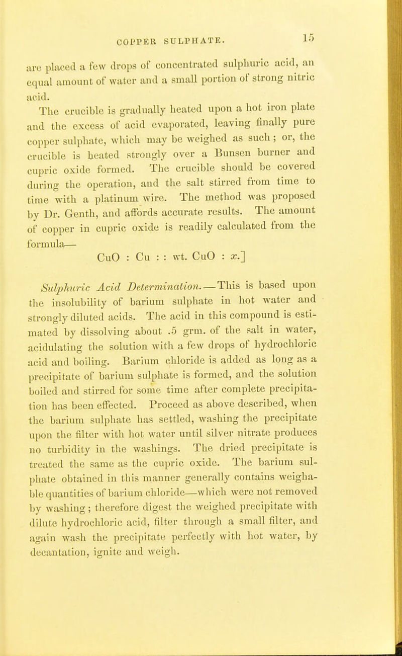 lire pliiced a few drops of concentrated sulphuric acid, an equal amount of water and a smaU portion of strong nitric acid. The crucible is gradually heated upon a hot iron plate and the excess of acid evaporated, leaving finally pure copper sulphate, which may be weighed as such; or, the crucible is heated strongly over a Bunsen burner and cupric oxide formed. The crucible should be covered during the operation, and the salt stirred from time to time with a platinum wire. The method was proposed by Dr. Genth, and affords accurate results. The amount of copper in cupric oxide is readily calculated from the formula— CuO : Cu : : wt. CuO : x.'] Sulphuric Acid Determination. —Thx^ is based upon the insolubility of barium sulphate in hot water and strongly diluted acids. The acid in this compound is esti- mated by dissolving about .5 grm. of the salt in water, acidulating the solution with a few drops of hydrochloric acid and boiling. Barium chloride is added as long as a precipitate of barium sulphate is formed, and the solution boiled and stirred for some time after complete precipita- tion has been effected. Proceed as above described, when the barium sulphate has settled, washing the precipitate upon the filter with hot water until silver nitrate produces no turbidity in the washings. The dried precipitate is treated the same as the cupric oxide. The barium sul- phate obtained in this manner generally contains weigha- ble quantities of barium chloride—which were not removed by washing ; therefore digest the weighed precipitate with dilute hydrochloric acid, filter through a small filter, and again wash the precipitate perfectly with hot water, by decantation, ignite and weigh.