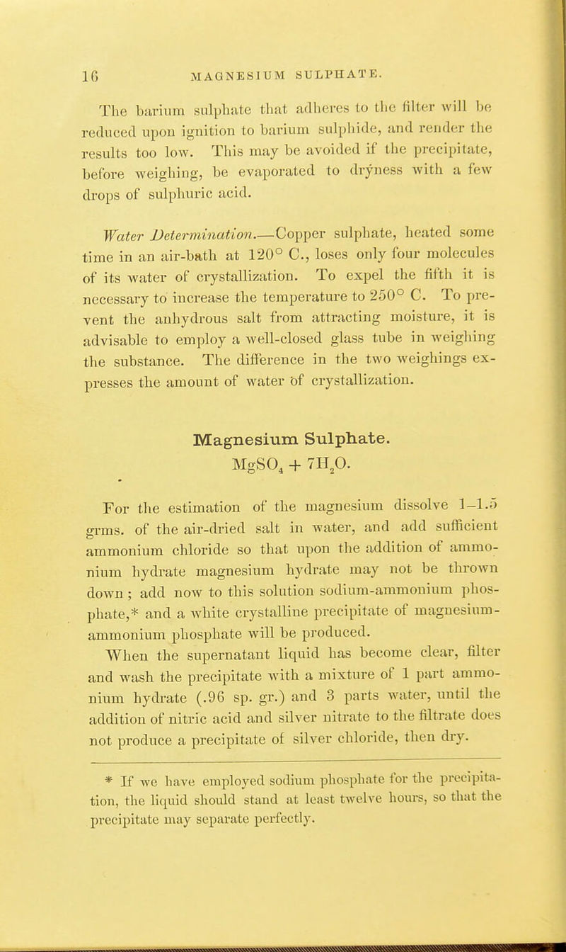 The burium sulphate that adlieres to the filter will be reduced upon ignition to barium sulphide, and render the results too low. This may be avoided if the precipitate, before weighing, be evaporated to dryness with a few drops of sulphuric acid. Water Veiermination—Copper sulphate, heated some time in an air-bath at 120° C, loses only four molecules of its water of crystallization. To expel the fifth it is necessary to increase the temperature to 250° C. To pre- vent the anhydrous salt from attracting moisture, it is advisable to employ a well-closed glass tube in weighing the substance. The difference in the two weighings ex- presses the amount of water of crystallization. Magnesium Sulphate. Mgso, -H mp. For the estimation of the magnesium dissolve 1-1.ö gi-ms. of the air-dried salt in water, and add sufficient ammonium chloride so that upon the addition of ammo- nium hydrate magnesium hydrate may not be thrown down ; add now to this solution sodium-ammonium phos- phate,* and a white crystalline precipitate of magnesium- ammonium phosphate will be produced. When the supernatant liquid has become clear, filter and wash the precipitate Avith a mixture of 1 part ammo- nium hydrate (.96 sp. gr.) and 3 parts water, until the addition of nitric acid and silver nitrate to the filtrate does not produce a precipitate of silver chloride, then dry. * If we have employed sodium phosphate for the precipita- tion, the liquid should stand at least twelve hours, so that the precipitate may separate perfectly.