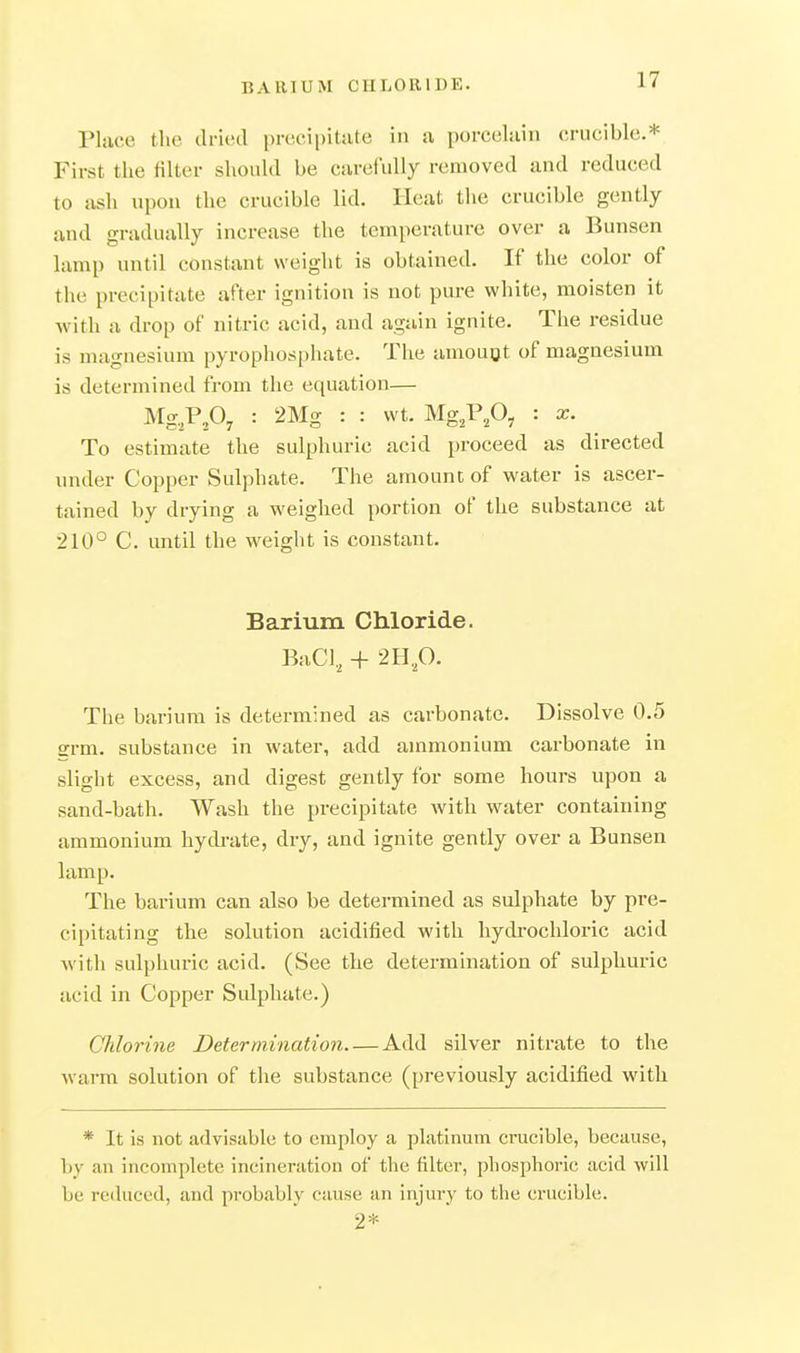 BARIUM CHLORIDE. Place the dried precipitate in a porcelain (irucible.* First the filter should be carefully removed and reduced to ash upon the crucible lid. Heat the crucible gently and gradually increase the temperature over a Bunsen lamp until constant weight is obtained. If the color of the precipitate after ignition is not pure white, moisten it with a drop of nitric acid, and again ignite. The residue is magnesium pyrophosphate. The amouQt of magnesium is determined from the equation— M-P,Oy : 2Mg : : wt. Mg^Vfl, : x. To estimate the sulphuric acid proceed as directed under Copper Sulphate. The amount of water is ascer- tained by drying a weighed portion of the substance at 210° C. until the weight is constant. Barium Chloride. BaCl, + 2B.p. The barium is determined as carbonate. Dissolve 0.5 grm. substance in water, add ammonium carbonate in slight excess, and digest gently for some hours upon a sand-bath. Wash the precipitate with water containing ammonium hydrate, dry, and ignite gently over a Bunsen lamp. The barium can also be deteimined as sulphate by pre- cipitating the solution acidified with hydrochloi'ic acid with sulphuric acid. (See the determination of sulphuric acid in Copper Sulphate.) Chlorine Determination Add silver nitrate to the warm solution of the substance (previously acidified with * It is not advisable to employ a platinum crucible, because, V)y an incomplete incineration of the filter, phosphoric acid will be reduced, and probably cause an injury to the crucible. 2*