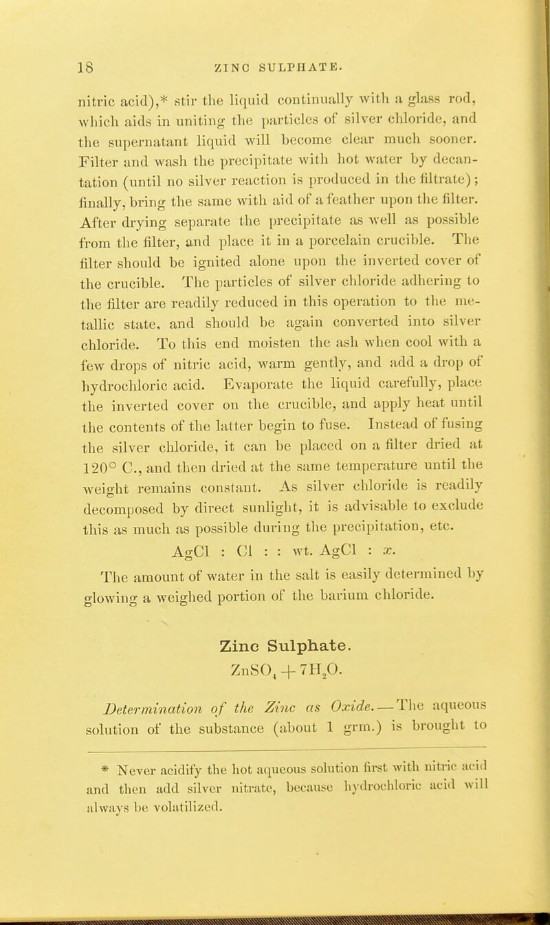 nitric acid),* stir the liquid continually with a glass rod, which aids in uniting the particles of silver chloride, and the supernatant liquid will become clear much sooner. Filter and wash the precipitate with hot water by decan- tation (until no silver reaction is produced in the filtrate) ; finally, bring the same with aid of a feather upon the filter. After drying separate the precipitate as Avell as possible from the filter, and place it in a porcelain crucible. The filter should be ignited alone upon the inverted cover of the crucible. The particles of silver chloride adhering to the filter are readily reduced in this operation to the me- tallic state, and should be again converted into silver chloride. To this end moisten the ash when cool with a few drops of nitric acid, warm gently, and add a drop of hydrochloric acid. Evaporate the liquid carefully, place the inverted cover on the crucible, and apply heat until the contents of the latter begin to fuse. Instead of fusing the silver chloride, it can be placed on a filter dried at 120° C, and then dried at the same temperature until the weio-ht remains constant. As silver chloride is readily decomposed by direct sunlight, it is advisable to exclude this as much as possible during the precipitation, etc. AkCI : CI : : wt. AgCl : x. The amount of water in the salt is easily determined by glowing a weighed portion of the barium chloride. Zinc Sulphate. ZnSO, + 7Hp. Determination of the Zinc as Oxide. —aqueous solution of the substance (about 1 grm.) is brought to * Never acidify the hot aqueous solution fii-st with nitric aciil und then add silver nitrate, because hydrochloric acid will idways be volatilized.
