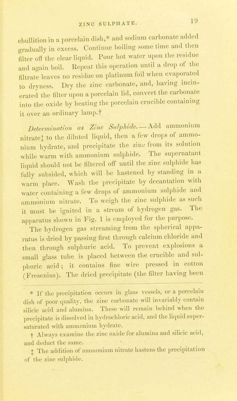 ebullition in a porcelain dish,* and sodium carbonate add(Ml gradually in excess. Continue boiling some time and then mter off the clear liquid. Pour hot water upon the residue and again boil. Repeat this operation until a drop of the filtrate leaves no residue on platinum foil when evaporated to dryness. Dry the zinc carbonate, and, having incin- erated the filter upon a porcelain lid, convert the carbonate into the oxide by heating the porcelain crucible containing it over an ordinary lamp.f determination as Zinc Sulphide Add ammonium nitratet to the diluted liquid, then a few drops of ammo- nium hydrate, and precipitate the zinc from its solution while warm with ammonium sulphide. The supernatant liiiuid should not be filtered off until the zinc sulphide has fully subsided, which will be hastened by standing in a warm place. Wash the precipitate by decantation with water containing a few drops of ammonium sulphide and ammonium nitrate. To weigh the zinc sulphide as such it must be ignited in a stream of hydrogen gas. The apparatus shown in P'^ig. 1 is employed for the purpose. The hydrogen gas streaming from the spherical appa- ratus is dried by passing first through calcium chloride and then through sulphuric acid. To prevent explosions a small glass tube is placed between the crucible and sul- phuric acid ; it contains fine wire pressed in cotton (Fresenius). The dried precipitate (the filter having been * If the i)recipitation occurs in glass vessels, or a porcelain dish of poor quality, the zinc carbonate will invariably contain silicic acid and alumina. These will remain behind when the precipitate is dissolved in hydrochloric acid, and the liquid super- saturated with ammoniuni hydrate. f Always examine the zinc oxide for alumina and silicic acid, and deduct the same. I The addition of ammoniuni nitrate hastens the precipitation of the zinc sulphide.