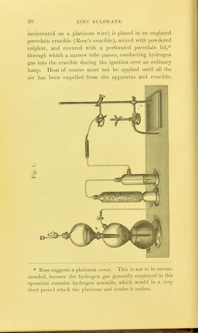 incinerated on a platinum wire) is placed in an unglazed porcelain crucible (Rose's crucible), mixed with powdered sulphur, and covered with a perforated porcelain lid,* through which a narrow tube passes, conducting hydrogen gas into the crucible during the ignition over an ordinary lamp. Heat of course must not be applied until all the air has been expelled from the ajjpai-atus and crucible. * Rose suggests a platinum cover. This is not to be recom- mended, because the hydrogen gas generally employed in this operation contains hydrogen arsenide, which would in a very short pcrio.l atta'.'k tlie platimnn and render it uscli'ss.