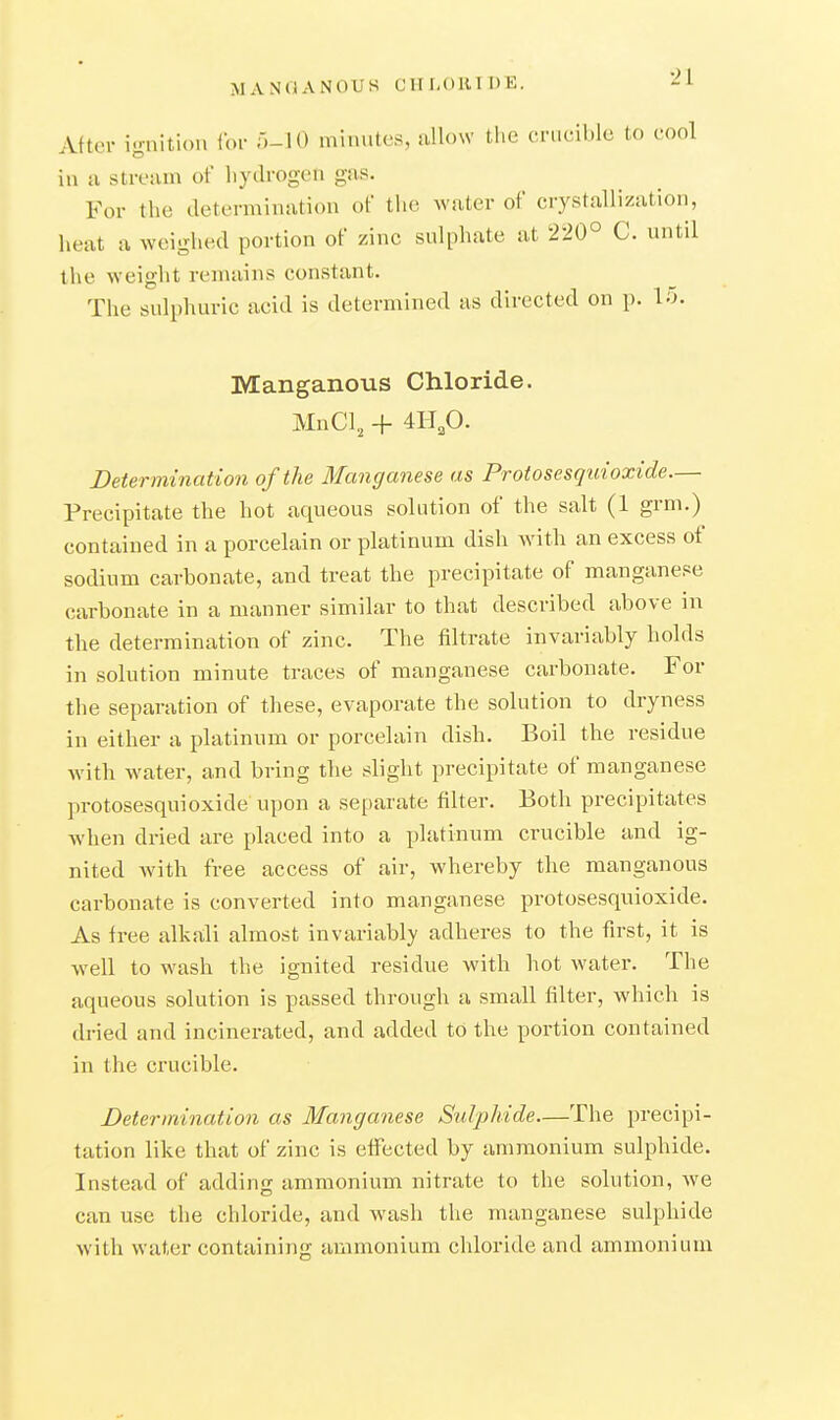 MANOANOUS CITI.OIUDE. -ii After ignition ibr 5-10 nn.nites, allow the crucible to cool in a stream of liyilrogen gas. For the determination of the water of crystallization, heat a weighed portion of zinc sulphate at 220° C. until the weight remains constant. The sulphuric acid is determined as directed on p. 15. Manganous Chloride. MnCl, + 4H,0. Determination of the Manganese as Protosesquioxide.— Precipitate the hot aqueous solution of the salt (1 grm.) contained in a porcelain or platinum dish with an excess of sodium carhonate, and treat the precipitate of manganese carbonate in a manner similar to that described above in the determination of zinc. The filtrate invariably holds in solution minute traces of manganese carbonate. For the separation of these, evaporate the solution to dryness in either a platinum or porcelain dish. Boil the residue with water, and bring the slight precipitate of manganese protosesquioxide upon a separate filter. Both precipitates when dried are placed into a platinum crucible and ig- nited Avith free access of air, whereby the manganous carbonate is converted into manganese protosesquioxide. As free alkali almost invariably adheres to the first, it is well to wash the ignited residue with hot water. The aqueous solution is passed through a small filter, which is dried and incinerated, and added to the portion contained in the crucible. Determination as Manganese Sulphide—The precipi- tation like that of zinc is efiected by ammonium sulphide. Instead of adding ammonium nitrate to the solution, w^e can use the chloride, and wash the manganese sulphide with water containing ammonium chloride and ammonium