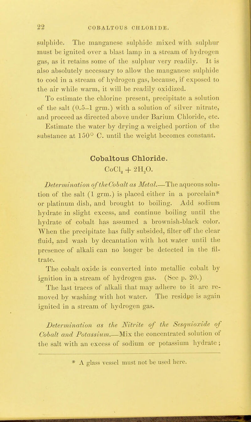 sulpliide. The manganese sulphide mixed witli siil[)hui' must be ignited over a bhist lamp in a stream of hydrogen gas, as it retains some of the sulphur very readily. It is also absolutely necessary to allow the manganese sulphide to cool in a stream of hydrogen gas, because, if exposed to tlie air while warm, it will be readily oxidized. To estimate the chlorine present, precipitate a solution of the salt (0.5-1 grm.) with a solution of silver nitrate, and proceed as directed above under Barium Chloride, etc. Estimate the water by drying a weighed portion of the substance at 150° C. until the weight becomes constant. Oobaltous Chloride. CoCl, + 2H,0. Determinatioyi of theCohalt as Metal.—The aqueous solu- tion of the salt (1 grm.) is placed either in a porcelain* or platinum dish, and bi'ought to boiling. Add sodium hydrate in slight excess, and continue boiling until the hydrate of cobalt has assumed a brownish-black color. When the precipitate has fully subsided, filter off the clear fluid, and wash by decantation with hot water until the presence of alkali can no longer be detected in the fil- trate. The cobalt oxide is convei-ted into metallic cobalt by ignition in a stream of hydrogen gas. (See p. 20.) The last traces of alkali that may adhere to it are re- moved by washing with hot water. The residue is again ignited in a stream of hydrogen gas. Determination as the Nitrite of the Sesquioxide of Cobalt and Potassium Mix the concentrated solution of the salt with an excess of sodium or potassium hydrate ; * A glass A'essel must not be used here.