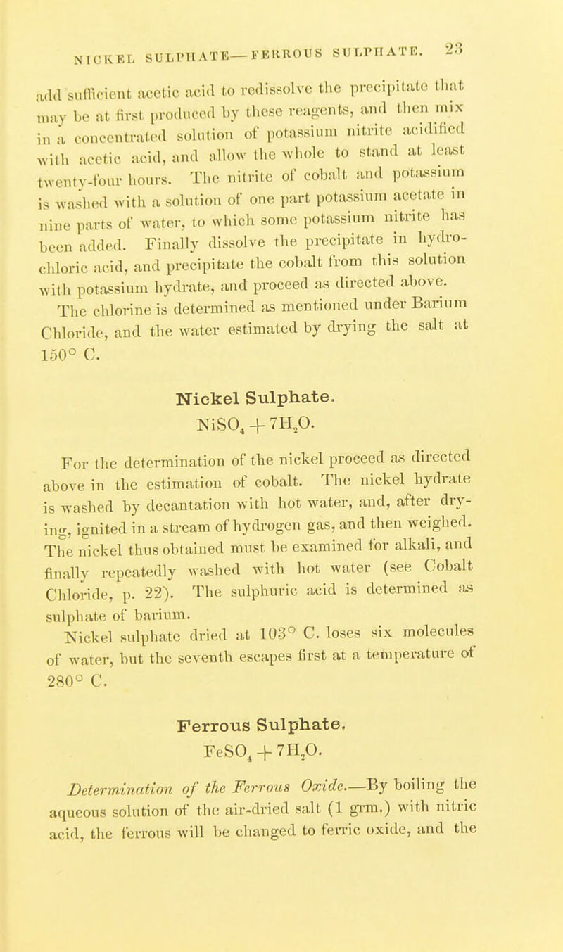 NICKEL SULPHATE—FERROUS SULniATE. add sufficient acetic acid to redissolve the precipitate that may be at first produced by these reagents, and then mix in a concentrated sohition of potassium nitrite acidified Avith acetic acid, and allow the whole to stand at least twenty-four hours. The nitrite of cobalt and potassium is washed with a solution of one part potassium acetate in nine parts of water, to which some potassium nitrite has been added. Finally dissolve the precipitate in hydro- chloric acid, and precipitate the cobalt from this solution with potassium hydrate, and proceed as directed above. The chlorine is determined as mentioned under Barium Chloride, and the water estimated by drying the salt at 150° C. Nickel Sulphate. NiSO, + 7H,0. For the determination of the nickel proceed as directed above in the estimation of cobalt. The nickel hydrate is washed by decantation with hot water, and, after dry- ing, ignited in a stream of hydrogen gas, and then weighed. The nickel thus obtained must be examined for alkali, and finally repeatedly washed with hot water (see Cobalt Chloi-ide, p. 22). The sulphuric acid is determined as sulphate of barium. Nickel sulphate dried at 103° C. loses six molecules of water, but the seventh escapes first at a temperature of 280° C. Ferrous Sulphate. FeSO, -f 7H,0. Determination of the Ferrous Oxide.—By boiling the aqueous solution of the air-dried salt (1 grm.) with nitric acid, the ferrous will be changed to fen'ic oxide, and the