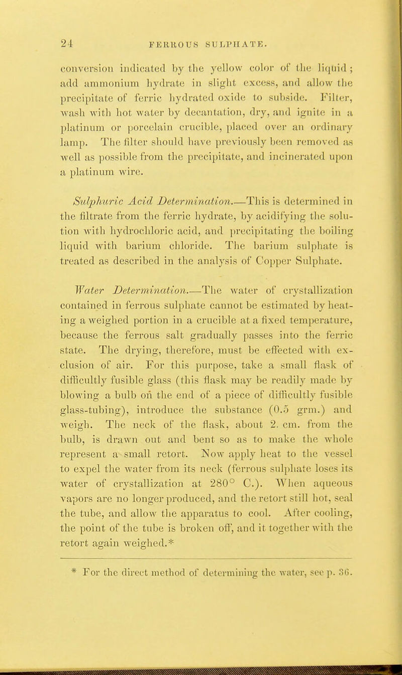 conversion indicated by the yellow color of tlie liquid ; add ammonium hydrate in slight excess, and allow tlie precipitate of ferric hydrated oxide to subside. Philter, wash with hot water by decantation, dry, and ignite in a platinum or porcelain crucible, placed over an ordinary lam[). The filter should have previously been removed as well as possible from the precipitate, and incinerated upon a platinum wire. Sulphuric Acid Determination This is determined in the filtrate from the ferric hydrate, by acidifying the solu- tion with hydrochloric acid, and precipitating the boiling liquid with barium chloride. The bai'ium sulphate is treated as described in the analysis of Copper Sulphate. Water Determination The water of ciystallization contained in ferrous sulphate cannot be estimated by heat- ing a weighed portion in a crucible at a fixed temperature, because the ferrous salt gradually passes into the ferric state. The drying, therefore, must be effected with ex- clusion of air. For this purpose, take a small flask of difficultly fusible glass (this flask may be readily made by blowing a bulb on the end of a piece of difficultly fusible glass-tubing), introduce the substance (0.5 grm.) and weigh. The neck of the flask, about 2. cm. from the bulb, is drawn out and bent so as to make the whole represent a small retort. Now apply heat to the vessel to expel tlie water from its neck (ferrous sulphate loses its water of crystallization at 280° C). Wlien aqueous vapors are no longer produced, and the retort still hot, seal the tube, and allow the apparatus to cool. After cooling, the point of the tube is broken off, and it together with the retort again weighed.* * For the direct method of determining the water, see p. .36.