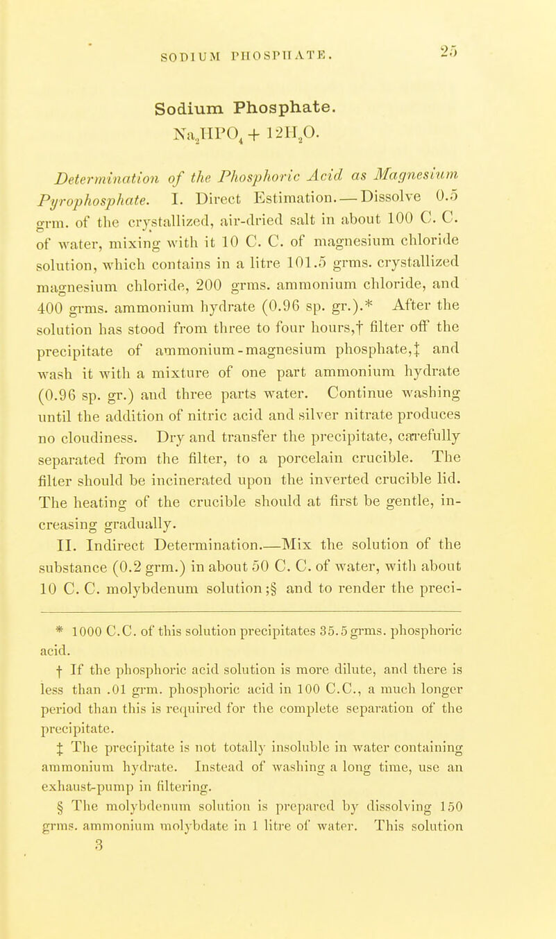 Sodium Phosphate. Na..HPO^+ \ 2B.p. Determination of the Phosphoric Acid as Magnesiitm Pyrophosphate. I. Direct Estimation. — Dissolve 0.5 grm. of the crystallized, air-dried salt in about 100 C. C. of water, mixing with it 10 C. C. of magnesium chloride solution, which contains in a litre 101.5 grms. crystallized magnesium chloride, 200 grms. ammonium chloride, and 400 grms. ammonium hydrate (0.96 sp. gr.).* After the solution has stood from three to four hours,t filter off the precipitate of ammonium-magnesium phosphate, J and wash it with a mixture of one part ammonium hydrate (0.96 sp. gr.) and three parts water. Continue washing until the addition of nitric acid and silver nitrate produces no cloudiness. Dry and transfer the pi-ecipitate, can-efully separated from the filter, to a porcelain crucible. The filter should be incinerated upon the inverted crucible lid. The heating of the crucible should at first be gentle, in- creasing gradually. II. Indirect Determination—Mix the solution of the substance (0.2 grm.) in about 50 C. C. of water, witli about 10 C. C. molybdenum solution ;§ and to render the preci- * 1000 C.C. of this solution precipitates 35.5grms. phosphoric acid. f If the phosphoric acid solution is more dilute, and there is less than .01 grm. phosphoric acid in 100 C.C, a much longer period than this is recpired for the complete separation of the precipitate. X The precipitate is not totally insoluble in water containing ammonium hydrate. Instead of washing a long time, use an exhaust-pump in filtering. § The molybdenum solution is prepared by dissolving 150 grms. ammonium molybdate in 1 litre of water. This solution 3