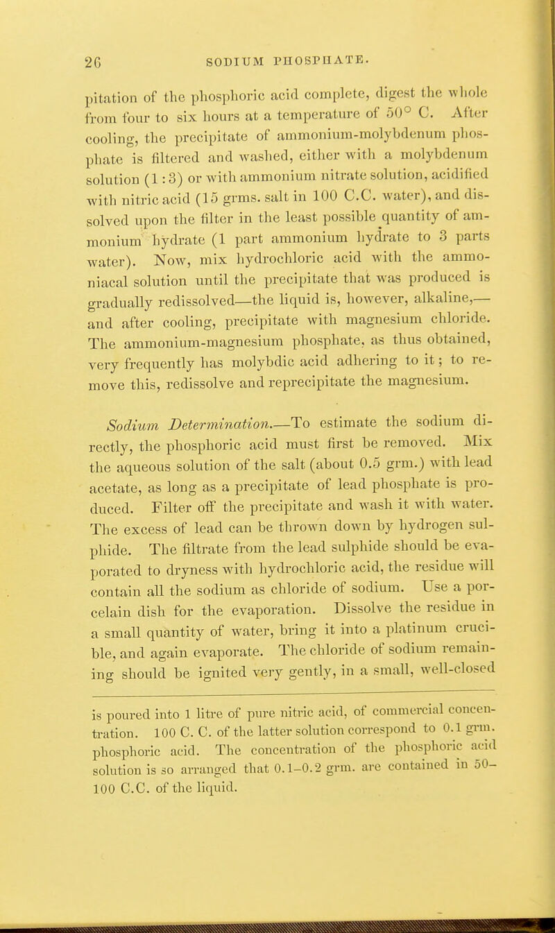 pitation of the phosphoric acid complete, digest the wliole from four to six hours at a temperature of 50° C. After cooling, the precipitate of ammonium-molybdenum phos- phate is filtered and washed, either with a molybdenum solution (1:3) or with ammonium nitrate solution, acidified with nitric acid (15 grms. salt in 100 C.C. water), and dis- solved upon the filter in the least possible quantity of am- monium hydrate (1 part ammonium hydrate to 3 parts water). Now, mix hydrochloric acid Avith the ammo- niacal solution until the precipitate that was produced is gradually redissolved—the liquid is, however, alkaline,— and after cooling, precipitate with magnesium chloride. The ammonium-magnesium phosphate, as thus obtained, very frequently has molybdic acid adhering to it; to re- move this, redissolve and reprecipitate the magnesium. Sodium Determination—To estimate the sodium di- rectly, the phosphoric acid must first be removed. Mix the aqueous solution of the salt (about 0.5 grm.) with lead acetate, as long as a precipitate of lead phosphate is pro- duced. Filter off the precipitate and wash it with water. The excess of lead can be thrown down by hydrogen sul- phide. The filtrate from the lead sulphide should be eva- porated to dryness with hydrochloric acid, the residue will contain all the sodium as chloride of sodium. Use a por- celain dish for the evaporation. Dissolve the residue in a small quantity of water, bring it into a platinum cruci- ble, and again evaporate. The chloride of sodium remain- ing should be ignited very gently, in a small, well-closed is poured into 1 litre of pure nitric acid, of commercial concen- tration. 100 C. C. of the latter solution correspond to 0.1 grm. phosphoric acid. The concentration of the phosphoric acid solution is so arranged that 0.1-0.2 grm. are contained in 50- 100 C.C. of the liquid.
