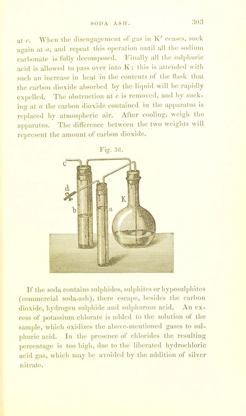 SOP A A Sir. ;il c. Wlicn llic (lis('iii2,:iii('in('nl, (if liiis in K' cciiscs, suck :il a, Jind rt'pi'ut this (ipcnilioii until all the sodiiuu carhouiite is fully (Iccoinposed. Finally all tlu; siilphui-ic acid is allowed to pass over into K; this is atleiuled with sucli an increase in heat in the contcMils of the Hask that the carbon dioxide absorbed by the licpiid will be ra,pidly expelled. The obstruction at c is removed, and by suck- in- at a the carbon dioxide contained in the ai)i)aratns is replaced by atmospheric air. After cooling, weigh the ai)i)aratus. The dilTerence between the two weights will re[)resent the amount of carbon dioxide. Fig. .36. If the soda contains sulphides, sulphites or hyposulphites (commercial soda-ash), there esca[)e, besides the carbon dioxide, hydrogen sulphide and sulphurous acid. An ex- cess of potassium chlorate is added to the solution of the sample, which oxidizes the above-mentioned gases to sul- phuric acid. In the presence of chlorides the resulting percentage is too high, due to the liberated hydrochloric aciil gas, which may be avoided by the addition of silver nitrate.