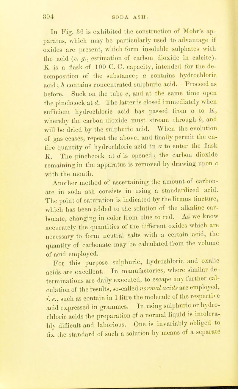 In Fig. 36 is exhibited the construction of Mohr's ap- paratus, which may be particularly used to advantage if oxides are present, which form insoluble sulphates with the acid (e. g., estimation of carbon dioxide in calcite). K is a ilask of 100 C. C. capacity, intended for the de- composition of the substance; a contains hydrochloric acid; h contains concentrated sulphuric acid. Proceed as before. Suck on the tube c, and at the same time open the pinchcock at d. The latter is closed immediately when sufficient hydrochloric acid has passed from a to K, whereby the carbon dioxide must stream through h, and will be dried by the sulphuric acid. When the evolution of gas ceases, repeat the above, and finally permit the en- tire quantity of hydrochloric acid in a to enter the flask K. The pinchcock at d is opened ; the carbon dioxide remaining in the apparatus is removed by drawing upon c with the mouth. Another method of ascertaining the amount of carbon- ate in soda ash consists in using a standardized acid. Tlie point of saturation is indicated by the litmus tincture, which has been added to the solution of the alkaline car- bonate, changing in color from blue to red. As we know accurately the quantities of the different oxides which are necessary to form neutral salts with a certain acid, the quantity of carbonate may be calculated from the volume of acid employed. For this purpose sulphuric, hydrochloric and oxalic acids are excellent. In manufactories, where similar de- terminations are daily executed, to escape any further cal- culation of the results, so-called normal acids are employed, i. e., such as contain in 1 litre the molecule of the respective acid expressed in grammes. In using sulphuric or hydro- chloric acids the preparation of a normal liquid is intolera- bly difficult and laborious. One is invariably obliged to fix the standard of such a solution by means of a separate