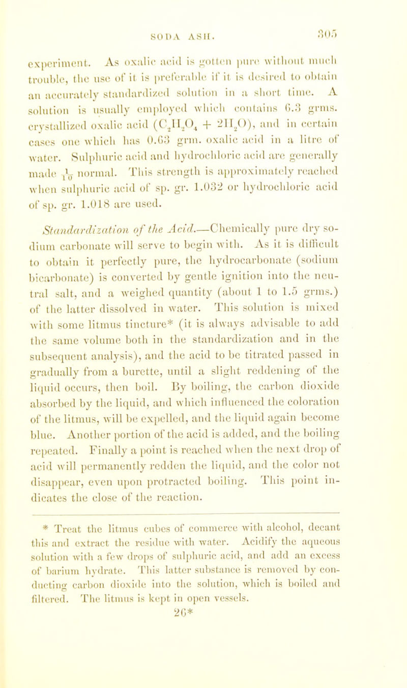 expcriinc'ut. As oxiilic acid is n'otlcn \)\\yn willioul, inucli trouble, the use ol it is prclerable if il is desired lo obtaiu au accurately slandardized solutiou iii a short time. A solution is usually employed which coulaius (i..') grnis. crystallized oxalic acid (CJI,0^ + -1^))^ eerlaiu cases oue which has O-G;') grm. oxalic acid in a liire of water. Sulphuric acid and hydrochloric acid are generally made L normal. This strength is a[)proxima,tely reached when sulphuric acid of sp. gr. 1.032 or liydi-ochloric acid of sp. gr. 1.018 are used. Standardization of the Acid.—Chemically pure dry so- dium carbonate will serve to begin with. As it is dillicult to obtain it perfectly pure, the liydrocarbonate (sodium bicarbonate) is converted by gentle ignition into the neu- tral salt, and a weighed quantity (about 1 to 1.Ö grms.) of the latter dissolved in water. Tiiis solution is mixed with some litmus tincture* (it is always advisable to add the same volume both in the standardization and in the subsequent analysis), and the acid to be titrated passed in gradually from a burette, until a slight reddening of the liquid occvu-s, then boil. By boiling, the carbon dioxide absorhed by the liquid, and which influenced the coloration of the litmus, will be expelled, and the liquid again become blue. Another portion of the acid is added, and the boiling rei)eated. Finally a point is reached when the next drop of acid will permanently redden the liquid, and the color not disappear, even upon protracted boiling. This point in- dicates the close of the reaction. * Trciit the litmus cubes of commerce with alcohol, decant this and extract the residue with water. Acidify the aqueous solution witli a few drops of sulj^huric acid, and add an excess of bariuni liydrate. This latter substiuice is removed l)y con- ducting carbon dioxide into the solution, which Is boiled and filtered. The litmus is kept in open vessels. 2(3*
