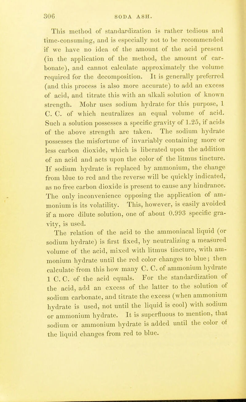 This inetliod of standardizjition is rather tedious and time-consuming, and is especially not to be recommended if we have no idea of the amount of the acid present (in the application of the method, the amount of car- bonate), and cannot calculate approximately the volume required for the decomposition. It is generally preferred (and this process is also more accurate) to add an excess of acid, and titrate this with an alkali solution of known strength. Möhr uses sodium hydrate for this purpose, 1 C. C. of which neutralizes an equal volume of acid. Such a solution possesses a specific gravity of 1.25, if acids of the above strength are taken. The sodium hydrate possesses the misfortune of invariably containing more or less carbon dioxide, which is liberated upon the addition of an acid and acts upon the color of the litmus tincture. If sodium hydrate is replaced by ammonium, the change from blue to red and the reverse will be quickly indicated, as no free carbon dioxide is present to cause any hindrance. The only inconvenience opposing the application of am- monium is its volatility. This, however, is easily avoided if a more dilute solution, one of about 0.993 specific gra- vity, is used. The relation of the acid to the ammoniacal liquid (or sodium hydrate) is first fixed, by neutralizing a measured volume of the acid, mixed with litmus tincture, with am- monium hydrate until the red color changes to blue; then calculate from this how many C. C. of ammonium hydrate 1 C. C. of the acid equals. For the standardization of the acid, add an excess of the latter to the solution of sodium carbonate, and titrate the excess (when ammonium hydrate is used, not until the liquid is cool) with sodium or ammonium hydrate. It is superfluous to mention, that sodium or ammonium hydrate is added until the color of the liquid changes from red to blue.