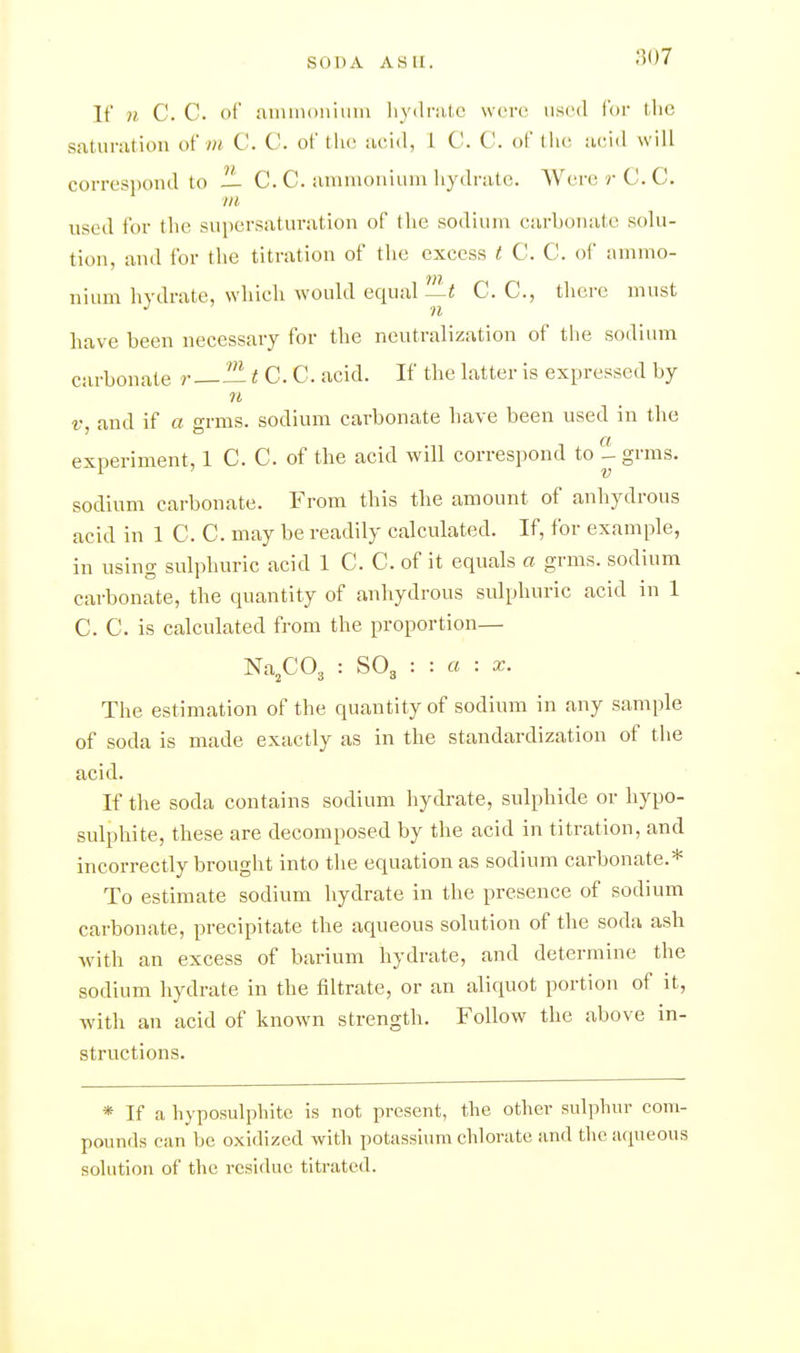 If n C. C of uimnoniiiiu hydrate were used for the saturation o'i m C. C. of the acid, 1 C. C. of lh(! acid will corresi)ond to — C. C. aninioniuni hydrate. AVerci rC.C. in used for the supersaturation of the sodium carbonate solu- tion, and for the titration of the excess t C. C. of ammo- nium hydrate, which would equal—< C. C, there must n have been necessary for the neutralization of the sodium carbonate r — t C. C. acid. If the latter is expressed by f, and if a grms. sodium carbonate have been used in the experiment, 1 C. C. of the acid will correspond to ^ grms. sodium carbonate. From this the amount of anhydrous acid in 1 C. C. may be readily calculated. If, for example, in using sulphuric acid 1 C. C. of it equals a grms. sodium carbonate, the quantity of anhydrous sulphuric acid in 1 C. C. is calculated from the proportion— Na^C03 : SO3 : : a : X. The estimation of the quantity of sodium in any sample of soda is made exactly as in the standardization of tlie acid. If the soda contains sodium hydrate, sulphide or hypo- sulphite, these are decomposed by the acid in titration, and incorrectly brought into the equation as sodium carbonate.* To estimate sodium hydrate in the presence of sodium carbonate, precipitate the aqueous solution of the soda ash with an excess of barium hydrate, and determine the sodium hydrate in the filtrate, or an aliquot portion of it, with an acid of known strength. Follow the above in- structions. * If a hyposulphite is not present, the other sul]jhur com- pounds can be oxidized with potassium chlorate and the acpieous Solution of the residue titrated.