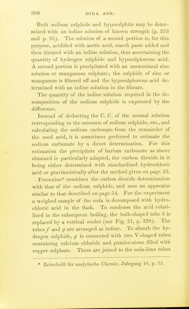 Both sodium sulphide and hyposulphite may he deter- mined with an iodine solution of known strength (p. 253 and p. 95). The solution of a second portion is, for this purpose, acidified with acetic acid, starch paste added and then titrated with an iodine solution, thus ascertaining the quantity of hydrogen sulphide and hyposulphurous acid. A second portion is precipitated with an ammoniacal zinc solution or manganous sulphate; the sulphide of zinc or manganese is filtered off and the hyposulphurous acid de- termined with an iodine solution in the filtrate. The quantity of the iodine solution required in the de- composition of the sodium sulphide is expressed by the diffei'ence. Instead of deducting the C. C. of the normal solution corresponding to the amounts of sodium sulphide, etc., and calculating the sodium carbonate from the remainder of the used acid, it is sometimes preferred to estimate the sodium carbonate by a direct determination. For this estimation the precipitate of barium carbonate as above obtained is particularly adapted, the carbon dioxide in it being either determined with standardized hydrochloric acid or gravimetrically after the method given on page 33. Fresenius* combines the carbon dioxide determination with that of the sodium sulphide, and uses an apparatus similar to that described on page 34. For the experiment a weighed sample of the soda is decomposed with hydro- chloric acid in the flask. To condense the acid volati- lized in the subsequent boiling, the bulb-shaped tube h is replaced by a vertical cooler (see Fig. 21, p. 228). The tubes / and g are arranged as before. To absorb the hy- drogen sulphide, g is connected with two V-shaped tubes containing calcium chloride and pumice-stone filled with copper sulphate. These are joined to the soda-lime tubes * Zeitschrift für analytische Chemie, Jahrgang 10, p. 75.
