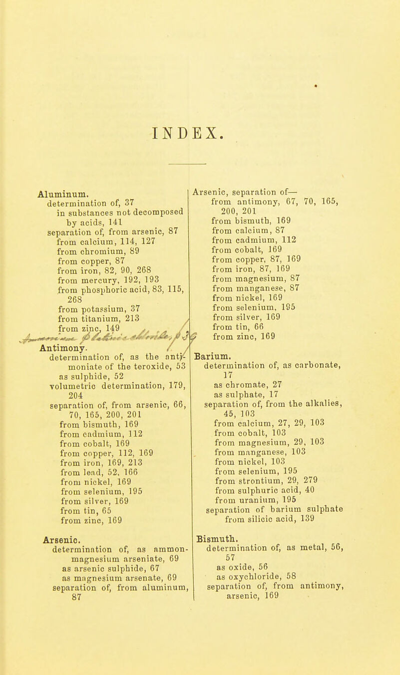 INDEX. Aluminum. determination of, 37 in substances not decomposed by acids, 141 separation of, from arsenic, 87 from calcium, 114, 127 from chromium, 89 from copper, 87 from iron, 82, 90, 268 from mercury, 192, 193 from phosphoric acid, 83, 115, 268 from potassium, 37 from titanium, 213 , from zinc, 149 ^ ./ Antimony. / / determination of, as the antj<- moniate of the teroxide, 53 as sulphide, 52 volumetric determination, 179, 204 separation of, from arsenic, 66, 70, 165, 200, 201 from bismuth, 169 from cadmium, 112 from cobalt, 169 from copper, 112, 169 from iron, 169, 213 from lead, 52, 166 from nickel, 169 from selenium, 195 from silver, 169 from tin, 65 from zinc, 169 Arsenic. determination of, as ammon- magnesium arseniate, 69 as arsenic sulphide, 67 as magnesium arsenate, 69 separation of, from aluminum, 87 Arsenic, separation of— from antimony, 67, 70, 165, 200, 201 from bismuth, 169 from calcium, 87 from cadmium, 112 from cobalt, 169 from copper, 87, 169 from iron, 87, 169 from magnesium, 87 from manganese, 87 from nickel, 169 from selenium, 195 from silver, 169 from tin, 66 ? from zinc, 169 Barium. determination of, as carbonate, 17 as Chromate, 27 as sulphate, 17 separation of, from the alkalies, 45, 103 from calcium, 27, 29, 103 from cobalt, 103 from magnesium, 29, 103 from manganese, 103 from nickel, 103 from selenium, 195 from strontium, 29, 279 from sulphuric acid, 40 from uranium, 195 separation of barium sulphate from silicic acid, 139 Bismuth. determination of, as metal, 56, 57 as oxide, 56 as oxychloride, 58 separation of, from antimony, arsenic, 169