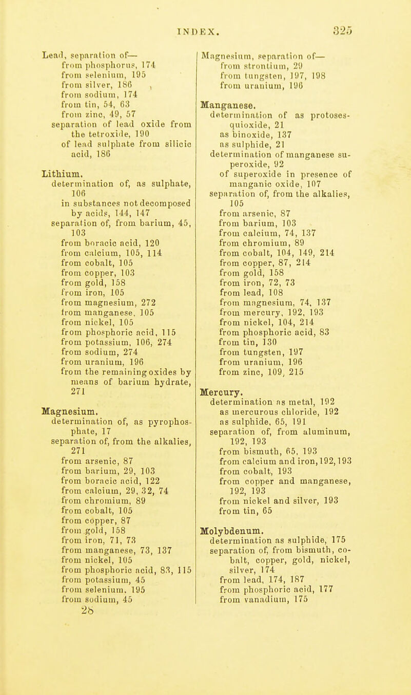 Leail, separiition of— from ])hosphoriis, 174 froni selenium, 195 from silver, 186 , from sodium, 174 from tin, 54, 63 from zinc, 49, 57 separation of lead oxide from the tetroxide, 190 of lead sulphate from silicic acid, 186 Lithium. determination of, as sulphate, 106 in substances not decomposed by acids, 144, 147 separation of, from barium, 45, 103 from boracic acid, 120 from calcium, 105, 114 from cobalt, 105 from copper, 103 from gold, 158 from iron, 105 from magnesium, 272 from manganese. 105 from nickel, 105 from phosphoric acid, 115 from potassium, 106, 274 from sodium, 274 from uranium, 196 from the remaining oxides by means of barium hydrate, 271 Magnesium. determination of, as pyrophos- phate, 17 separation of, from the alkalies, 271 from arsenic, 87 from barium, 29, 103 from boracic acid, 122 from calcium, 29, 32, 74 from chromium, 89 from cobalt, 105 from copper, 87 from gold, 158 from iron, 71, 73 from manganese, 73, 137 from nickel, 105 from phosphoric acid, 83, 115 from potassium, 45 from selenium. 195 from sodium, 45 26 Magnesium, separation of— from strontium, 29 from tungsten, 197, 198 from uranium, 196 Manganese. determination of as protoses- quioxide, 21 as binoxide, 137 as sulphide, 21 determination of manganese su- peroxide, 92 of superoxide in presence of manganic oxide, 107 separii.tion of, from the alkalies, 105 from arsenic, 87 from barium, 103 from calcium, 74, 137 from chromium, 89 from cobalt, 104, 149, 214 from copper, 87, 214 from gold, 158 from iron, 72, 73 from lead, 108 from mngnesium, 74, 137 from mercury, 192, 193 from nickel, 104, 214 from phosphoric acid, 83 from tin, 130 from tungsten, 197 from uranium, 196 from zinc, 109, 215 Mercury. determination ns metal, 192 as mercurous chloride, 192 as sulphide, 65, 191 separation of, from aluminum, 192, 193 from bismuth, 65, 193 from calcium and iron, 192,193 from cobalt, 193 from copper and manganese, 192, 193 from nickel and silver, 193 from tin, 65 Molyhdenum. determination as sulphide, 175 separation of, from bismuth, co- balt, copper, gold, nickel, silver, 174 from lead, 174, 187 from phosphoric acid, 177 from vanadium, 175