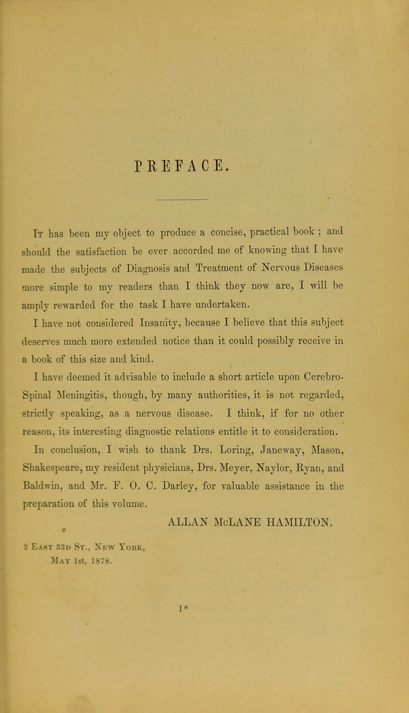 PREFACE. It has been my object to produce a concise, practical book ; and should the satisfaction be ever accorded me of knowing that I have made the subjects of Diagnosis and Treatment of Nervous Diseases more simple to m}^ readers than I think they now are, I will be amply rewarded for the task I have undertaken. I have not considered Insanity, because I believe that this subject deserves much more extended notice than it could possibly receive in a book of this size and kind. I have deemed it advisable to include a short article upon Cerebro- spinal Meningitis, though, by many authorities, it is not regarded, strictly speaking, as a nervous disease. I think, if for no other reason, its interesting diagnostic relations entitle it to consideration. In conclusion, I wish to thank Drs. Loring, Janeway, Mason, Shakespeare, my resident physicians, Drs. Meyer, Naylor, Ryan, and Baldwin, and Mr. F. 0. C. Darley, for valuable assistance in the preparation of this volume. ALLAN McLANE HAMILTON. 2 East 33d St., Xkw York, May 1st, 1878- 1*