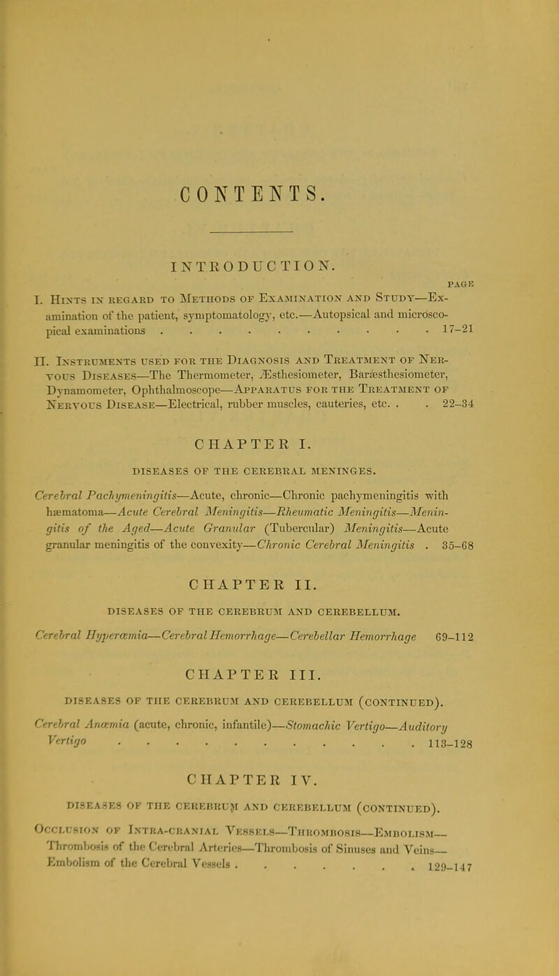 CONTENTS. INTRODUCTION. PAGE I. Hints in regard to Methods of Examination and Study—Ex- amination of the patient, symptomatology, etc.—Autopsical and microsco- pical examinations 17-21 n. Instruments used for the Diagnosis and Treatment of Ner- vous Diseases—The Thermometer, ^Esthesiometer, Bara3sthesiometer, Dynamometer, Ophthalmoscope—Apparatus for the Treatment of Nervous Disease—Electrical, nibber muscles, cauteries, etc. . . 22-34 CHAPTER I. diseases of the cerebeal meninges. Cerehral Pachymeningitis—Acute, chronic—Chronic pachymeningitis •with hematoma—Acute Cerehral Meningitis—Rheumatic Meningitis—Menin- gitis of the Aged—Acute Granidar (Tubercular) Meningitis—Acute granular meningitis of the convexity—Chronic Cerehral Meningitis . 35-68 CHAPTER II. diseases of the cerebrum and cerebellum. Cerehral Hyjjercemia—Cerebral Hemorrhage—Cerebellar Hemoi-rhage 69-112 CHAPTER III. DISEASES OF THE CEREBRUM AND CEREBELLUM (CONTINUED). Cerebral Ancemia (acute, chronic, infantile)—Stomachic Vertigo Auditory Vertigo 113-128 CHAPTER IV. DISEASES OF THE CEREBRUJI AND CEREBELLUM (CONTINUED). OCCLU8IO.V OF Intra-cranial Vessels—Thrombosis—Embolism— Throml.o-(iH of tlif Cerebral Arteries—Thrombosis of Sinuses and Veins f^mbolism of the Cerebral Vessels 129-147