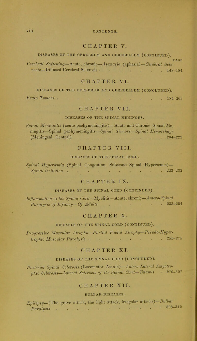 CHAPTER V. DISEASES OP THE CEREHUUM AND CEUEBELLUM (CONTINUED). PAGE Cerebral Softening—Acute, chronic—Asemasia (aphasia)—Cerebral Scle- rosis—Diffused Cerebral Sclerosis 148-184 CHAPTER VI. DISEASES OF THE CEKEBRUM AND CEREBELLUM (CONCLUDED). Brain Tumors 184-203 CHAPTER VII. DISEASES OF THE SPINAL MENINGES. Spinal Meningitis (acute pachymeningitis)—Acute and Chronic Spinal Me- ninjritis—Spinal pachymeningitis—Sjnnal 'Juniors—Spinal Hemorrhage (Meningeal, Central) 204-222 CHAPTER VIII. DISEASES OF THE SPINAL CORD. Spinal Hgpercemia (Spinal Congestion, Subacute Spinal Hyperaamia)— Spinal irritation 223-232 CHAPTER IX. DISEASES OP THE SPINAL CORD (CONTINUED). Inflammation of the Spinal Cord—Myelitis—Acute, chronic—Antero-Spinal Paralysis of Infancy—Of Adults 233-254 CHAPTER X. DISEASES OF THE SPINAL CORD (CONTINUED). Progressive Muscidar Atrophy—Partial Facial Atrophy—Pseudo-Hyper- trophic Muscular Paralysis 255-275 CHAPTER XI. DISEASES OP THE SPINAL CORD (CONCLUDED). Posterior Spinal Sclerosis (Locomotor Ataxia)—Antero-Lateral Amijotro- phic Sclerosis—Lateral Sclerosis of the Spinal Cord—Tetanus . 276-307 CHAPTER XII. BULBAR DISEASES. Epilepsy—(The grave attack, the light attack, irregular attacks)—Bw/6«r Paralysis 308-342