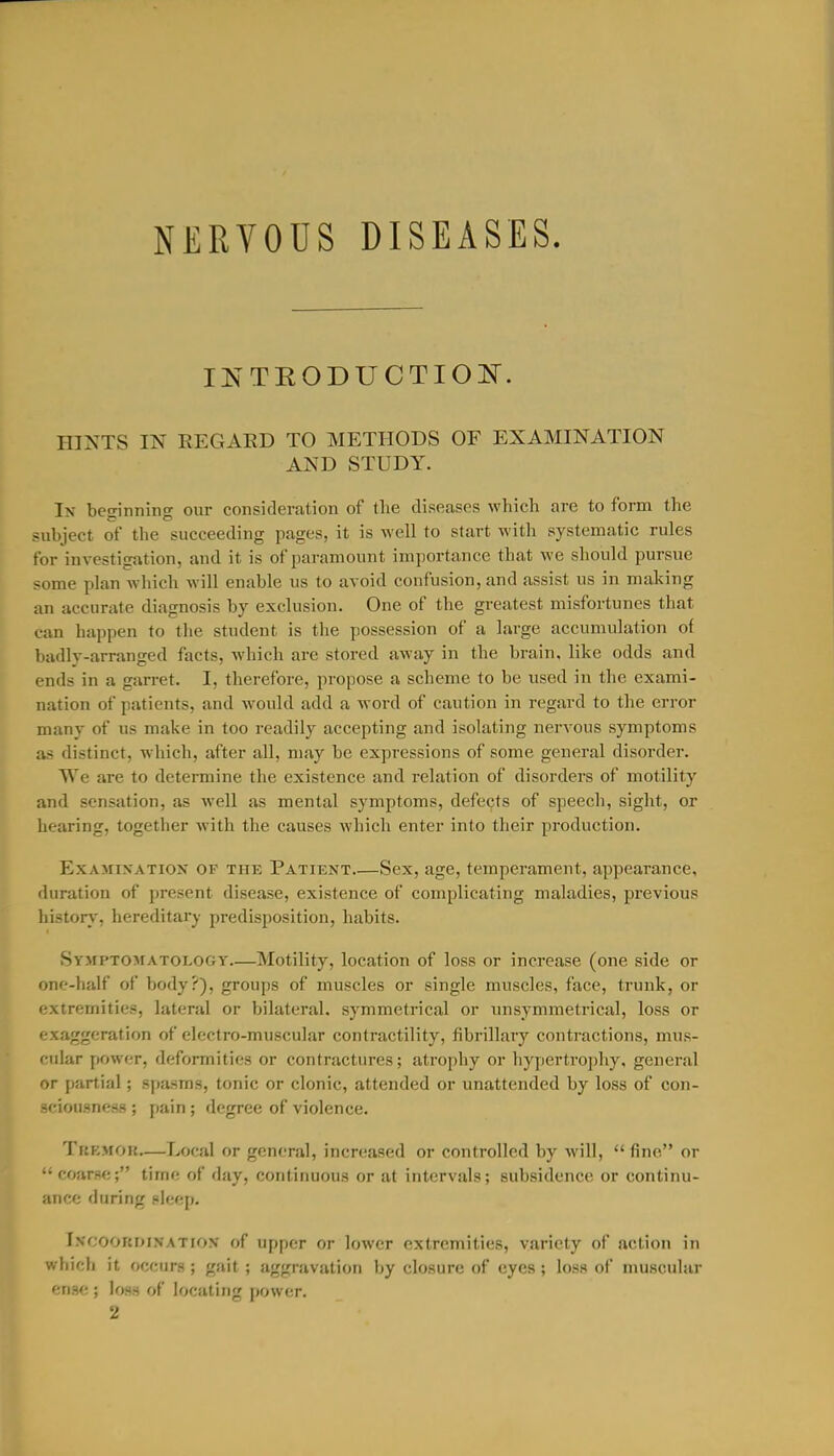 NERVOUS DISEASES. INTRODUCTION^'. HINTS IN REGAED TO METHODS OF EXAMINATION AND STUDY. In beginning our consideration of the diseases which are to form the ■subject of the succeeding pages, it is well to start with systematic rules for investigation, and it is of paramount importance that we should pursue some plan which will enable us to avoid confusion, and assist us in making an accurate diagnosis by exclusion. One of the greatest misfortunes that can happen to the student is the possession of a large accumulation of badly-arranged facts, which are stored away in the brain, like odds and ends in a gan-et. I, therefore, propose a scheme to be used in the exami- nation of patients, and would add a word of caution in regard to the error many of us make in too readily accepting and isolating nervous symptoms as distinct, which, after all, may be expressions of some general disorder. We are to determine the existence and relation of disorders of motility and sensation, as Avell as mental symptoms, defects of speech, sight, or hearing, together with the causes which enter into their production. ExAMiXATiox OF THE Patient Sex, age, temperament, appearance, duration of present disease, existence of complicating maladies, previous history, hereditary predisposition, habits. Symptojiatology—Motility, location of loss or increase (one side or one-half of body?), groups of muscles or single muscles, face, trunk, or extremities, lateral or bilateral, symmetrical or unsymmetrical, loss or exaggeration of electro-muscular contractility, fibrillary contractions, mus- cular power, deformities or contractures; atrophy or hypertro])hy, general or partial; spasms, tonic or clonic, attended or unattended by loss of con- sciousness ; pain ; degree of violence. TuKMOR—Local or general, increased or controlled by will,  fine or  coarse; time of day, continuous or at intervals; subsidence or continu- ance during pleep. I.vcooRDiNATiox of Upper or lower extremities, variety of action in wliich it occurs ; gait ; aggravation by closure of eyes; loss of muscular ense ; loss of locating power. 2