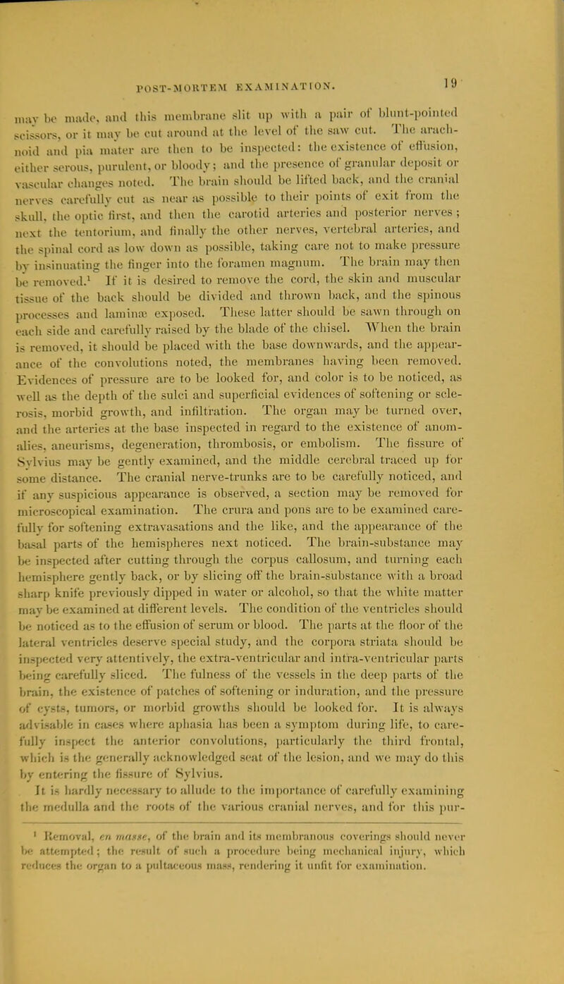 POST-MORTEM EXAMINATION. may be mnile, ami this nu'iubnine slit up witli a pair of blunt-pointed scissors, or it may be cut around at the level of tlie saw cut. The arach- noid and pia mater are then to be inspected: the existence of effusion, either serous, purulent, or bloody; and the presence ol granular deposit or vascular changes noted. The brain should be lifted back, and the cranial nerves carefully cut as near as possible to their points of exit from the skull, the optic first, and then the carotid arteries and posterior nerves ; next the tentorium, and finally the other nerves, vertebral arteries, and the spinal cord as low down as possible, taking care not to make pressure by insinuating the finger into the foramen magnum. The brain may then be removed.* If it is desired to remove the cord, the skin and muscular tissue of the back should be divided and thrown back, and the spinous processes and lamina? exposed. Tiiese latter sliould be sawn through on each side and carefully raised by the blade of the chisel. When the brain is removed, it should be placed with the base downwards, and the appear- ance of the convolutions noted, the membranes having been removed. Evidences of pressure are to be looked for, and color is to be noticed, as well as the depth of the sulci and superficial evidences of softening or scle- rosis, morbid growth, and infiltration. The organ may be turned over, and the arteries at the base inspected in regard to the existence of anom- alies, aneurisms, degeneration, thrombosis, or embolism. The fissure of Svlvius may be gently examined, and the middle certibral traced up for some distance. The cranial nerve-trunks are to be carefully noticed, and if any suspicious appearance is observed, a section may be removed for microscopical examination. The crura and pons are to be examined care- fully for softening extravasations and the like, and the appearance of the basal parts of the hemispheres next noticed. The brain-substance may be inspected after cutting through the corpus callosum, and turning each iiemisphere gently back, or by slicing off'the brain-substance with a broad -liarp knife previously dipped in water or alcohol, so that the ■white matter mav be examined at different lev'els. The condition of the ventricles should be noticed as to the effusion of serum or blood. The parts at the floor of tlie lateral ventricles deserve special study, and the corpora striata should be inspected very attentively, the extra-ventricular and intra-ventricular parts being carefully sliced. The fulness of the vessels in the deep parts of the bniin, the existence of j)atches of softening or induration, and the pressure of cysts, tumors, or morbid growths should be looked for. It is always advisable in cases where aphasia has been a symptom during life, to care- fully ins[)ect the anterior convolutions, particularly the tliird frontal, which is the generally acknowledged seat of the lesion, and we may do this by entering the fissure of Sylvius. It is liardly necessary to allude to the importance of carefully examining the medulla and the roots of tlie various cranial nerves, and for this pur- ' Removal, en masse, of the brain and its mcnibrnnous coverings sliould never bfr attempted; the result of m<-h n procodiu'c being iiu'cliiinical injury, which rc'luccs the organ to a puitiiceous mass, rendering it unlit for cxainiimtion.