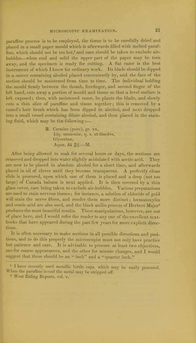 MICROSCOPIC EXAMINATION. parafRne process is to be em])loyed, the tissue is to be carefully dried and l)laced in a small i>aper mould whicdi is afterwards filled with melted paraf- tine, which should not be too hot,' and care should be taken to exclude air- bubbles—when cool and solid the upper part of the paper may be torn away, and the specimen is ready for cutting. A flat razor is the best instrument of which I know for ordinary work. Its blade should be dipped in a saucer containing alcohol placed conveniently by, and the face of the section should be moistened from time to time. The individual holding the mould firmly between the thumb, forefinger, and second finger of the left hand, cuts away a portion of mould and tissue so that a level surface is left exposed; then, with moistened razor, he jilants the blade, and slowly ruts a thin slice of parafRne and tissue together; this is removed by a (.•amel's hair brush which has been dipped in alcoliol, and next dropped into a small vessel containing dilute alcoliol, and then placed in the stain- ing fluid, which may be the following :— R. Carmine (pure), gr. xx, Liq. ammonia?, q. s. ut dissolve, Glyceriua?, AqujB, aa §ij.—M. After being allowed to soak for several hours or days, the sections are removed and dropped into water slightly acidulated with acetic acid. They are now to be placed in absolute alcohol for a short time, and afterwards placed in oil of cloves until they become transparent. A perfectly clean slide is procured, upon which one of them is placed and a drop (not too large) of Canada balsam is next applied. It is then covered by a thin glass cover, care being taken to exclude air-bubbles. Various preparations are used to stain nervous tissues; for instance, a solution of chloride of gold will stain the nerve fibres, and render them more distinct; hajmatoxylin and osmic acid are also used, and the black anilin process of Herbert Major^ produces the most beautiful results. These manipulations, however, are out of jilace here, and I would refer the reader to any one of the excellent text- books that have appeared during the past few years for more explicit direc- tions. It is often necessary to make sections in all possible directions and posi- tions, and to do this properly tlie microscopist must not only have practice but patience and care. It is advisable to procure at least two objectives, one for coarse appearances, and the other for minute changes, and I would -uggest that these should be an  inch and a quarter inch. • I have rfcf-ntly ufcd m(!t;illio bottle caps, which may be easily procured. Wlicii the p;iraflin<! is cool the metal may be stripped off. ^ West Hiding Reports, vol. v.