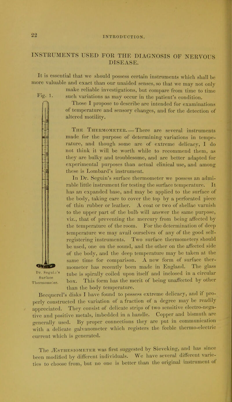INSTRUMENTS USED FOR THE DIAGNOSIS OF NERVOUS DISEASE. It is essential that we should possess certain instruments which shall be more valuable and exact than our unaided senses, so that we may not only make reliable investigations, but compare from time to time Fig- 1- such variations as may occur in the patient's condition. Those I propose to describe are intended for examinations of temperature and sensory changes, and for the detection of altered motility. The Thermometer—There are several instruments made for the purpose of determining variations in tempe- rature, and though some are of extreme delicacy, I do not think it will be worth while to recommend them, as they are bulky and troublesome, and are better adapted for experimental purposes than actual clinical use, and among these is Lombard's instrument. In Dr. Seguin's surface thermometer we possess an admi- rable little instrument for testing the surface temperature. It ! ; has an expanded base, and may be applied to the surface of the body, taking care to cover the top by a pei-forated piece of thin rubber or leather. A coat or two of shellac varnish to the upper part of the bulb will answer the same purpose, viz., that of preventing the mercury from being affected by tlie temperature of the room. For the determination of deep temperature we may avail ourselves of any of the good selt- ree;isterin<r instruments. Two surface thermometers should be used, one on the sound, and the other on the affected side of the body, and the deep temperature may be taken at the same time for comparison. A new form of surface ther- mometer has recently been made in England. The glass tube is spirally coiled upon itself and inclosed in a circular box. This form has the merit of being unaffected by other than the body temperature. Becquerel's disks I have found to possess extreme delicacy, and if ])ro- perly constructed the variation of a fraction of a degree may be readily appreciated. They consist of delicate strips of two sensitive electro-nega- tive and positive metals, imbedded in a handle. Copper and bismuth are generally used. By proper connections tliey are put in communication with a delicate galvanometer which registers the feeble thermo-electric current which is generated. The iEsTHESiOMETER was first suggested by Sieveking, and has since been modified by different individuals. We have several different varie- ties to choose from, but no one is better than the original instrument of Dr. Semii.rs Surlace Theiinomoter.