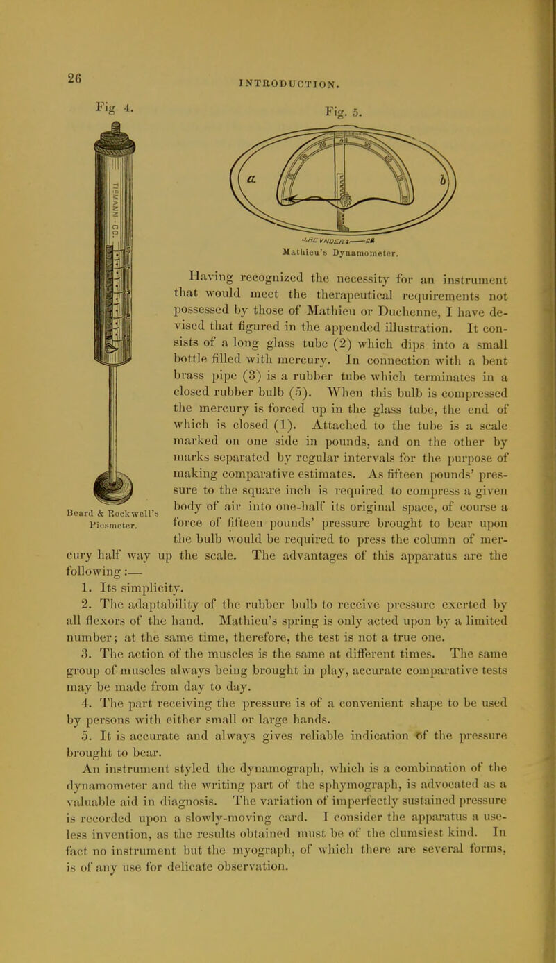 INTRODUCTION. I'in -1. Beard & Rockwell's Piesmeter. MatUieu's Dyaamometor. Having recognized tlie necessity for an instrument tliat would meet the therapeutical requirements not possessed by those of Mathieu or Duchenne, I have de- vised tliat figured in the appended ilhistration. It con- sists of a long glass tube (2) which dips into a small bottle filled with mercury. In connection with a bent brass pipe (3) is a rubber tube which terminates in a closed rubber bulb (5). When this bulb is compressed the mercury is forced up in the glass tube, the end of which is closed (1). Attached to the tube is a scale marked on one side in pounds, and on the other by marks separated by regular intervals for the purpose of making comparative estimates. As fifteen pounds' pres- sure to the square inch is required to compress a given body of air into one-half its original space, of course a force of fifteen pounds' pressure brought to bear upon the bulb would be required to press the column of mer- cury half way up the scale. The advantages of this apparatus are the following :— 1. Its simplicity. 2. The adaptability of the rubber bulb to receive pressure exerted by all flexors of the hand. Mathieu's spring is only acted upon by a limited number; at the same time, therefore, the test is not a true one. 3. The action of the muscles is the same at ditFerent times. The same group of muscles always being brought in play, accurate comparative tests may be made from day to day. 4. The part receiving the pressure is of a convenient shape to be used by persons with either small or lai'ge hands. 0. It is accurate and always gives reliable indication f)f the pressure brought to bear. An instrument styled the dynamograpli, which is a combination of the dynamometer and the Avriting part of the sphymograph, is advocated as a valuable aid in diagnosis. The variation of imperfectly sustained pressure is recorded upon a slowly-moving card. I consider the apparatus a use- less invention, as the results obtained must be of the clumsiest kind. In tact no instrument but the myograph, of which there are several forms, is of any use for delicate observation.