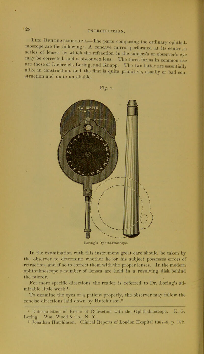 INTRODUCTION. The Opmtmat.moscopk—Tlio purls composing tlic ordinary oi)litlial- moscope are tlic following: A concave mirror perlorated at its centre, a series of lenses by which the refraction in the subject's or observer's eye may be corrected, and a bi-convex lens. The three forms in common use are those of Liebreich, Loring, and Knapp. The two latter are essentially alike in construction, and the first is quite .primitive, usually of bad con- struction and quite unreliable. Fig. 7. Loi'iug's Ophthalmoscope. In the examination with this instrument great care should be taken by the observer to determine whether he or his subject possesses errors of refraction, and if so to correct them with the proper lenses. In the modern ophthalmoscope a number of lenses ai-e held in a revolving disk behind the mirror. For more specific directions the reader is referred to Dr. Loring's ad- mirable little work.^ To examine the eyes of a patient properly, the observer may follow the concise directions laid down by Hutchinson.^ ' Determination of Errors of Refraction with the Ophthalmoscope. E. G. Loring. Wm. Wood & Co., N. Y. 2 Jonathan Hutchin.son. Clinical Reports of London Hospital 18G7-8, p. 182.