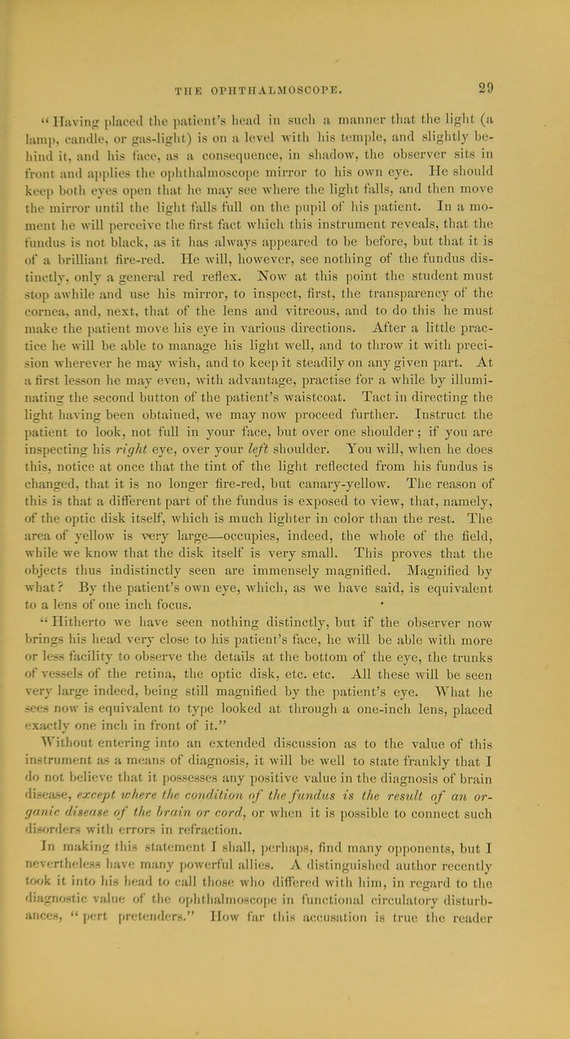 TlIK OPHTIIALMOSCOPK. lluvinji pliu'oil the jKitiout's head in such a maiiiKir that the liglit (a lamp, caiKUe, or gas-liglit) is on a U-vel with liis temple, and slightly be- hind it, and liis face, as a consequence, in shadow, the observer sits in front and apidies the ophthalmoscope mirror to his own eye. He should keep both eyes open that he may see wliere the light falls, and then move the mirror until the light falls full on the pupil of his patient. In a mo- ment he will perceive the first fact which this instrument reveals, that the fundus is not black, as it has always appeared to be before, but that it is of a brilliant fire-red. lie will, however, see nothing of the fundus dis- tinctly, only a general red reflex. Now at this point the student must stop awhile and use his mirror, to inspect, first, the transparency of the cornea, and, next, that of the lens and vitreous, and to do this he must make the patient move his eye in various directions. After a little prac- tice he will be able to manage his light well, and to throw it with preci- sion wherever he may wish, and to keep it steadily on any given part. At a first lesson he may even, with advantage, practise for a while by illumi- nating the second button of the patient's waistcoat. Tact in directing the light having been obtained, Ave may now proceed further. Instruct the patient to look, not fuU in your face, but over one shoulder; if you are inspecting his right eye, over your left shoulder. You will, when he does this, notice at once that the tint of the light reflected from his fundus is changed, that it is no longer fire-red, but canary-yellow. The reason of this is that a difierent part of the fundus is exposed to view, that, namely, of the optic disk itself, which is much lighter in color than the rest. The area of yellow is very large—occupies, indeed, the whole of the field, while we know that the disk itself is very small. This proves that the objects thus indistinctly seen ai'e immensely magnified. Magnified by what? By the patient's own eye, which, as we have said, is equivalent to a lens of one inch focus.  Hitherto we have seen nothing distinctly, but if the observer now brings his head very close to his patient's face, he will be able with more or less facility to observe the details at the bottom of the eye, the trunks of vessels of the retina, the optic disk, etc. etc. All these will be seen very large indeed, being stiU magnified by the patient's eye. What he «ees now is equivalent to type looked at through a one-inch lens, placed exactly one inch in front of it. Without entering into an extended discussion as to the value of this instrument as a means of diagnosis, it will be well to state frankly that I do not believe that it possesses any positive value in the diagnosis of brain disea-se, except where the condition of the f undus is the result of an or- ganic disease of the brain or cord, or when it is possible to connect such di-'orders with errors in refraction. In making this statement I shall, perhaps, find many o])ponents, but I nevertheless fiave many powerful allies. A distinguished author recently took it into his head to call those who differed with him, in regard to the diagnostic value of the ophtlialiiioscope in functional circulatory disturb- ances,  pert pretenders. How far tliis accusation is true the reader