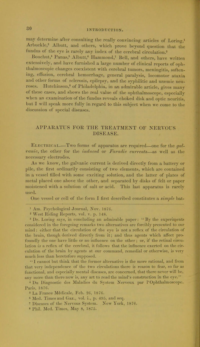 INTRODUCTION. may cli;t(>nninc after consulting the really convincing articles of Loring.* Arbuckle,'' Albutt, and others, which ])rove beyond question that the fundus of the eye is rarely any index of the cerebral circulation. Bouchut,* Panas,5 Albutt, Ilanunond,' Bell, and others, have written extensively, and have furnished a large number of clinical reports of oph- thalmoscopic changes coexistent with cerebral tumors, meningitis, soften- ing, effusion, cerebral hemorrhage, general paralysis, locomotor ataxia and other forms of sclerosis, epile[)sy, and the sypiiilitic and ura'mic neu- roses. Hutchinson,'* of Philadelphia, in an admirable article, gives many of these cases, and shows the real value of the ophthalmoscope, especially when an examination of the fundus reveals choked disk and optic neuritis, but I will speak more fully in regard to this subject when we come to the discussion of special diseases. APPARATUS FOR THE TREATMENT OF NERVOUS DISEASE. Electrical—Two forms of apparatus are required—one for the gal- vanic, the otlier for the induced or Faradic currents—as well as the necessary electrodes. As we know, the galvanic current is derived directly from a battery or pile, the first ordinarily consisting of two elements, which are contained in a vessel filled with some exciting solution, and the latter of plates of metal placed one above the other, and separated by disks of felt or paper moistened with a solution of salt or acid. This last apparatus is rarely used. One vessel or cell of the form I first described constitutes a simple bat- ' Am. Psychological Journal, Nov. 1876. ^ West Riding Reports, vol. v. p. 148. ^ Dr. Loring says, in concluding an admirable paper: By the experiipents considered in the foregoing remarks two alternatives are forcibly presented to our mind : either that the circulation of the eye is not a reflex of the circulation of the brain, though derived directly from it; and thus agents which affect pro- foundly the one have little or no influence on the other ; or, if the retinal circu- lation is a reflex of the cerebral, it follows that tlie influence exerted on the cir- culation of the braiu by agents at our command, remedial or otherwise, is very much less than heretofore supposed. I cannot but think that the former alternative is the more rational, and from that vei'y independence of tiie two circulations there is reason to fear, so far as functional, and especially mental diseases, are concerned, that there never will be, any more; than there now is, any art to read the mind's constniction in the eye. ■» Du Diagnostic des Maladies du System Kervcu.x par 1'Ophthalmoscope. Paris, 187G. 6 La Prance M6dicale, Feb. 2C, 187G. 6 Med. Times and Gaz., vol. i., p. 495, and scq. > Diseases of the Nervous System. New York, 1876. 8 Phil. Med. Times, May 8, 1875.