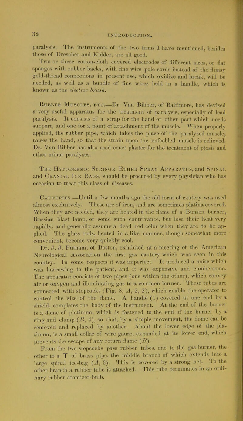 83 j)iiralysis. Tlie inslriiments of tlie two lirms I liavc mentioned, besides tliose of Drescher and Kidder, are ull good. Two or three cotton-clotli covered electrodes of different sizes, or flat sponges witli riibl)er backs, with fine wire pole cords instead of tlic flimsy gold-thread connections in ])rcsent nsc, which oxidize and break, will be needed, as well as a bundle of fine wires held in a handle, which is known as the electric brush. Rubber Mus CLES, ETC.—Dr. Van Bibber, of Baltimore, has devised a very useful apparatus for the treatment of paralysis, especially of lead paralysis. It consists of a strap for the hand or other part which needs support, and one for a point of attachment of the muscle. When properly applied, the rubber pipe, which takes the place of the paralyzed muscle, raises the hand, so that the strain upon the enfeebled muscle is relieved. Dr. Van Bibber has also used court plaster for the treatment of ptosis and other minor paralyses. The Hypodermic Syringe, Ether Spray Apparatus, and Spinal and Cranial Ice Bags, should be procured by every physician who has occasion to treat this class of diseases. Cauteries Until a few months ago the old form of cautery was used almost exclusively. These are of iron, and are sometimes platina covered. When they are needed, they are heated in the flame of a Bunsen burner, Russian blast lamp, or some such contrivance, but lose their heat very rapidly, and generally assume a dead red color when they are to be ap- plied. The glass rods, heated in a like manner, though somewhat more convenient, become very quickly cool. Dr. J. J. Putnam, of Boston, exhibited at a meeting of the American Neurological Association the fii-st gas cautery which was seen in this country. In some respects it was imperfect. It produced a noise which was harrowing to the patient, and it was expensive and cumbersome. The apparatus consists of two pipes (one within the other), which convey air or oxygen and illuminating gas to a common burner. These tubes are connected with stopcocks (Fig. 8, A, 2, 2), which enable the operator to control the size of the flame. A handle (1) covered at one end by a shield, completes tlie body of tiie instrument. At the end of the burner is a dome of platinum, which is fastened to the end of the burner by a ring and clamp {B, 4), so that, by a simple movement, the dome can be removed and replaced by another. About the lower edge of the pla- tinum, is a small collar of wire gauze, expanded at its lower end, which prevents the escape of any return flame {B). From the two stopcocks pass rubber tubes, one to the gas-burner, the other to a T of brass pipe, the middle branch of which extends into a large spinal ice-bag {A, 3). This is covered by a strong net. To the other branch a rubber tube is attached. This tube terminates in an ordi- nary rubber atomizer-bulb.