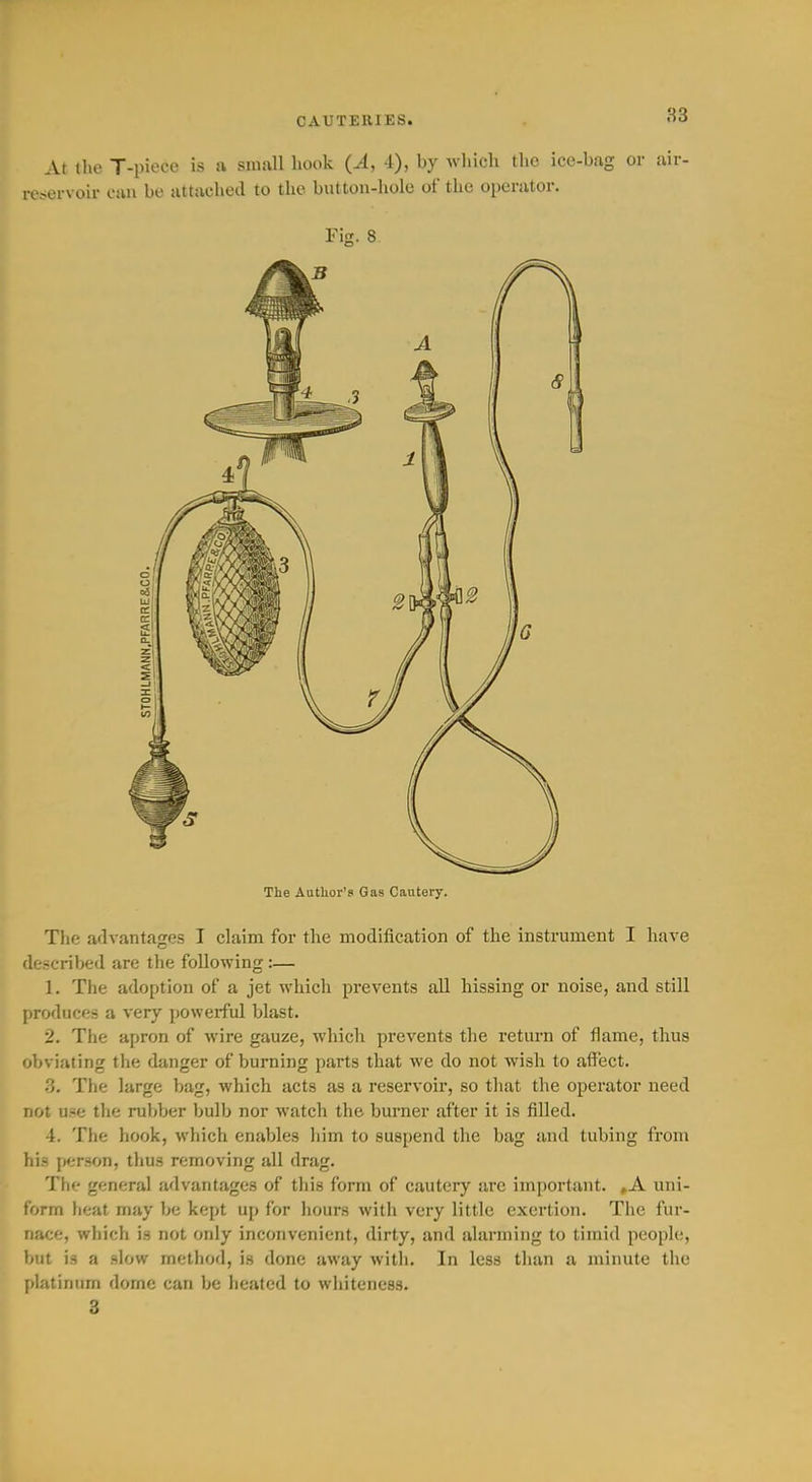 CAUTERIES. 83 At the T-piece is ft small book (A, i), wliich the ice-bag or air- reservoir can be attached to the button-hole of the operator. Fig. 8 The Author's Gas Cautery. The advantages I claim for the modification of the instrument I have described are the following :— 1. The adoption of a jet which prevents all hissing or noise, and still produces a very powerful blast. 2. The apron of wire gauze, which prevents the return of flame, thus obviating the danger of burning parts that we do not wish to affect. 3. The large bag, which acts as a reservoir, so that the operator need not u.-e the rul)ber bulb nor watch the burner after it is filled. 4. The hook, which enables him to suspend the bag and tubing from his person, thus removing all drag. The general advantages of this form of cautery arc important. »A uni- form heat may be kept up for hours with very little exertion. The fur- nace, which is not only inconvenient, dirty, and alarming to timid people, but is a slow method, is done away with. In less than a minute the platinum dome can be heated to whiteness. 3