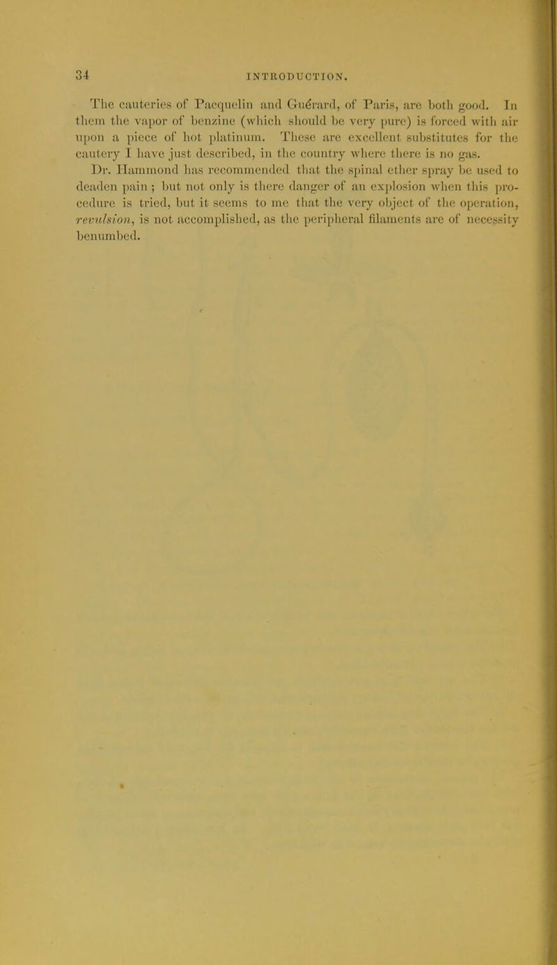 The cauteries of Pacquelin and Gu(?rai(l, of Paris, are botli good. In them the vapor of benzine (wliich sliould be very pure) is forced witli air upon a piece of hot phitinujn. Tliese are excellent substitutes for the cautery I have just described, in the country wliere there is no gas. Dr. Hammond has recommended that the spinal ether spniy be used to deaden pain ; but not only is there danger of an explosion when this ju'o- cedure is tried, but it seems to me that the very object of the operation, revulsion, is not accomplished, as the peripheral filaments are of necessity benumbed.
