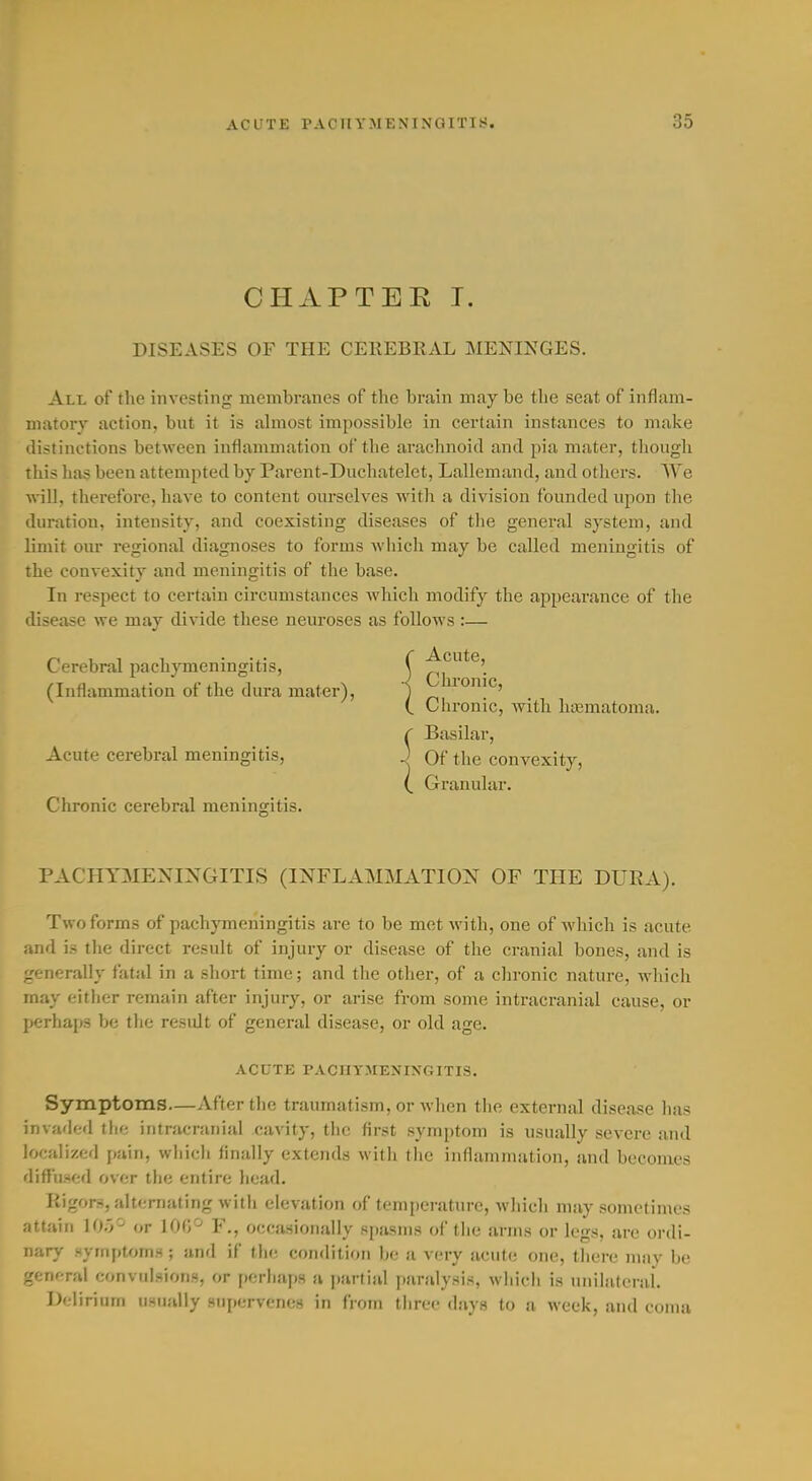 CHAPTEE T. DISEASES OF THE CEKEBRAL MENINGES. All of the investing membranes of the brain may be the seat of inflam- matory action, but it is almost impossible in certain instances to make distinctions between inflammation of the arachnoid and pia mater, though this has been attempted by Parent-Duchatelet, Lallemand, and others. We will, therefore, have to content ourselves Avith a division founded upon tlie duration, intensity, and coexisting diseases of the general system, and limit om- regional diagnoses to forms wliich may be called meningitis of the convexity and meningitis of the base. In respect to certain circumstances which modify the appearance of the disease we may divide these neuroses as follows :— Clironic cerebral meningitis. PACHYMENINGITIS (INFLAMMATION OF THE DURA). Two forms of pachymeningitis are to be met with, one of which is acute and is the direct result of injury or disease of the cranial bones, and is generally fatal in a short time; and the other, of a chronic nature, which may either remain after injury, or arise from some intracranial cause, or perhaps be the result of general disease, or old age. Symptoms—After the traumatism, or Avhen the external disease has invarled tlie intracranial cavity, the first symptom is usually severe and localized pain, wliich finally extends with the inflammation, and becomes difTuHcd over the entire head. Rigors, alternating with elevation of temperature, wliich may sometimes attain ]()'/■' or IOC/-' V., occasionally spasms of tlie arms or legs, are ordi- nary symptoms ; anrl if tlir; condition be a very acute one, there may be general convulsions, or perhaps a partial paralysis, wliich is unilnlcrai. Delirium usually supervenes in from three days to a week, and coma Cerebral pachjineningitis, (Inflammation of the dura mater), Chronic, with hajmatoma. Basilar, Acute cerebral meningitis, ACUTE PACHYMENINGITIS.
