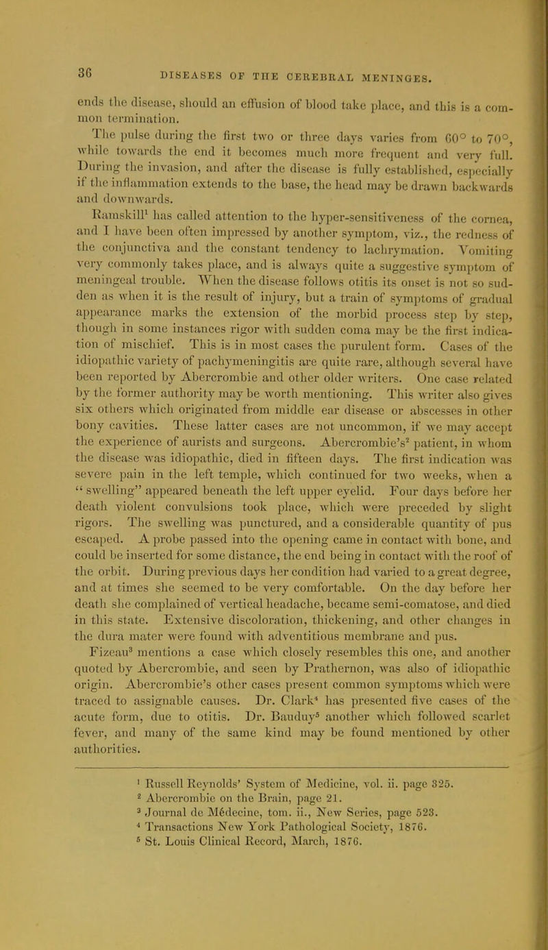 ends the disease, should an effusion of blood take place, and this is a com- mon termination. The pulse during the first two or three days varies from 00° to 70°, while towards tlie end it becomes much more frequent and very fidl. During the invasion, and after tlie disease is fully established, esi)ecia]ly if the inflammation extends to the base, the head may be drawn backwards and downwards. RamskilP has called attention to the hyper-sensitiveness of the cornea, and I liave been often impressed by another symptom, viz., the redness of the conjunctiva and the constant tendency to lachrymation. Vomiting very commonly takes place, and is always quite a suggestive symptom of meningeal trouble. When tlie disease follows otitis its onset is not so sud- den as when it is the result of injury, but a train of symptoms of gi-adual appearance marks the extension of the morbid process step by step, though in some instances rigor witli sudden coma may be the first indica- tion of mischief. This is in most cases the purulent form. Cases of the idiopathic variety of pachymeningitis are quite rare, although several liave been reported by Abercrombie and other older writers. One case related by the former authority may be worth mentioning. This writer also gives six others which originated from middle ear disease or abscesses in other bony cavities. These latter cases are not uncommon, if we may accept the experience of aurists and surgeons. Abercrombie's' patient, in whom the disease was idiopathic, died in fifteen days. The first indication was severe pain in the left temple, which continued for two weeks, when a  swelling appeared beneath the left upper eyelid. Four days before her death violent convulsions took place, whicli were preceded by sliglit rigors. The swelling was punctured, and a considerable quantity of pus escaped. A probe passed into the opening came in contact with bone, and could be inserted for some distance, the end being in contact with the roof of the orbit. During previous days her condition had varied to a great degree, and at times she seemed to be very comfortable. On the day before her death she complained of vertical headache, became semi-comatose, and died in this state. Extensive discoloration, thickening, and otlier changes in the dura mater were found with adventitious membrane and pus. Fizeau' mentions a case which closely resembles this one, and another quoted by Abei-crombie, and seen by Prathernon, was also of idiopathic origin. Aberci'ombie's other cases present common symptoms which were traced to assignable causes. Dr. Clark* has presented five cases of the acute form, due to otitis. Dr. Bauduy* another which followed scarlet fever, and many of the same kind may be found mentioned by other authorities. ' Russell Reynolds' System of Medicine, vol. ii. page 325. * Abercrombie on the Brain, page 21. ^ Journal de M6dccinc, torn, ii., New Series, page 523. '' Transactions New York Rathological Society, 1876. * St. Louis Clinical Record, March, 187G.